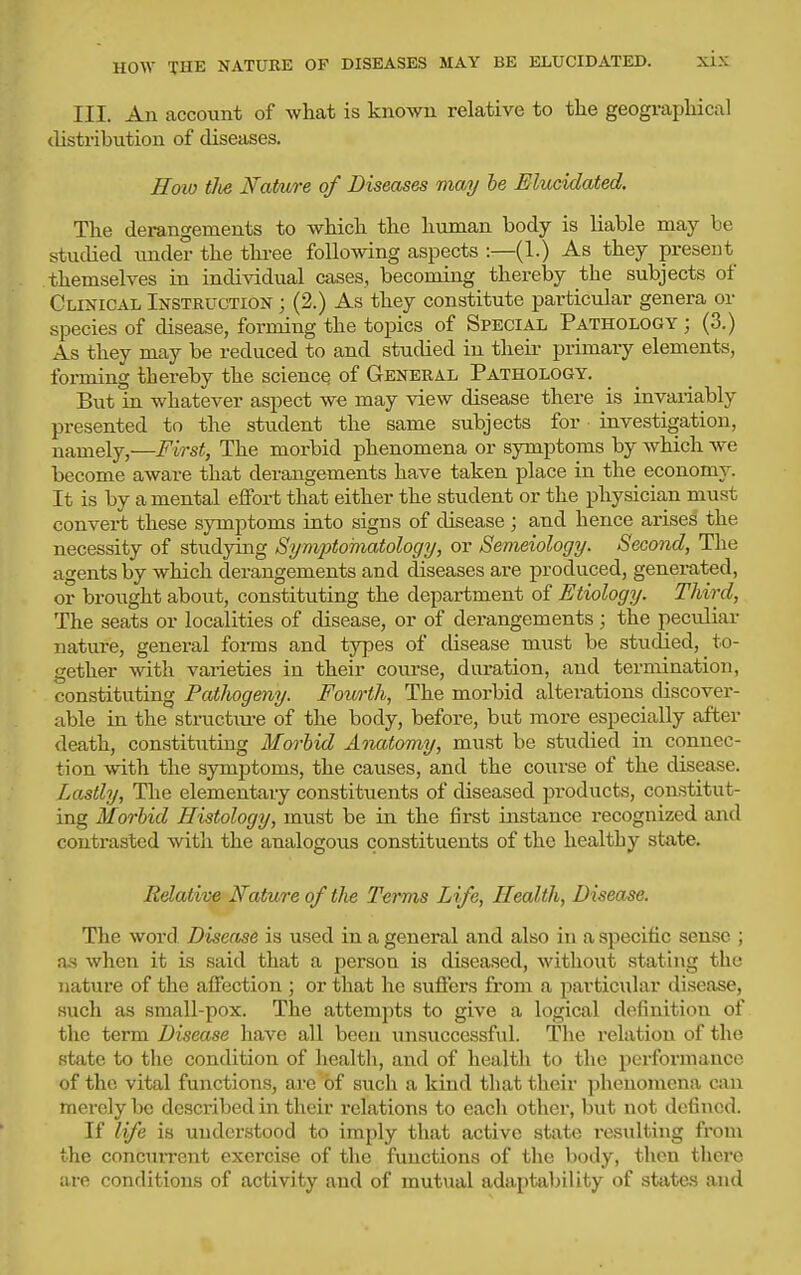 III. An account of what is known relative to the geographical distribution of diseases. Hoio tJie Mature of Diseases mai/ be Elucidated. The derangements to which the human body is liable may be studied under the thi-ee following aspects :—(1.) As they present themselves in individual cases, becoming thereby the subjects of Clinical Instruction ; (2.) As they constitute particular genera or species of disease, forming the topics of Special Pathology ; (3.) As they may be reduced to and studied in their primary elements, foi-ming thereby the science of General Pathology. But in whatever aspect we may view disease there is invariably presented to the student the same subjects for investigation, namely,—First, The morbid phenomena or symptoms by which we become aware that derangements have taken place in the economj^ It is by a mental effort that either the student or the physician must convert these symptoms into signs of disease ; and hence arises the necessity of studying Symptomatology, or Semeiology. Second, The agents by which derangements and diseases are produced, generated, or brought about, constituting the department of Etiology. Third, The seats or localities of disease, or of derangements ; the peculiar nature, general foi-ms and types of disease must be studied, to- gether with varieties in their course, duration, and termination, constituting Pathogeny. Fourth, The morbid alterations discover- able in the structiu-e of the body, before, but more especially after death, constituting Morbid Anatomy, must be studied in connec- tion with the symptoms, the causes, and the course of the disease. Lastly, The elementary constituents of diseased products, constitut- ing Morbid Histology, must be in the first instance recognized and contrasted with the analogous constituents of the healthy state. Relative Nature of the Terms Life, Health, Disease. The word Disease is used in a general and also in a specific sense ; as when it is said that a person is diseased, without stating the nature of the affection ; or that he suffers from a particular disease, such as small-pox. The attempts to give a logical definition of the term Disease have all been unsuccessful. The relation of the state to the condition of health, and of health to the performance of the vital functions, are of such a kind that their phenomena can merely be described in their relations to each other, but not defined. If life is understood to imply that active state resulting from the concurrent exercise of the functions of the body, then there are conditions of activity and of mutual adaptability of states and