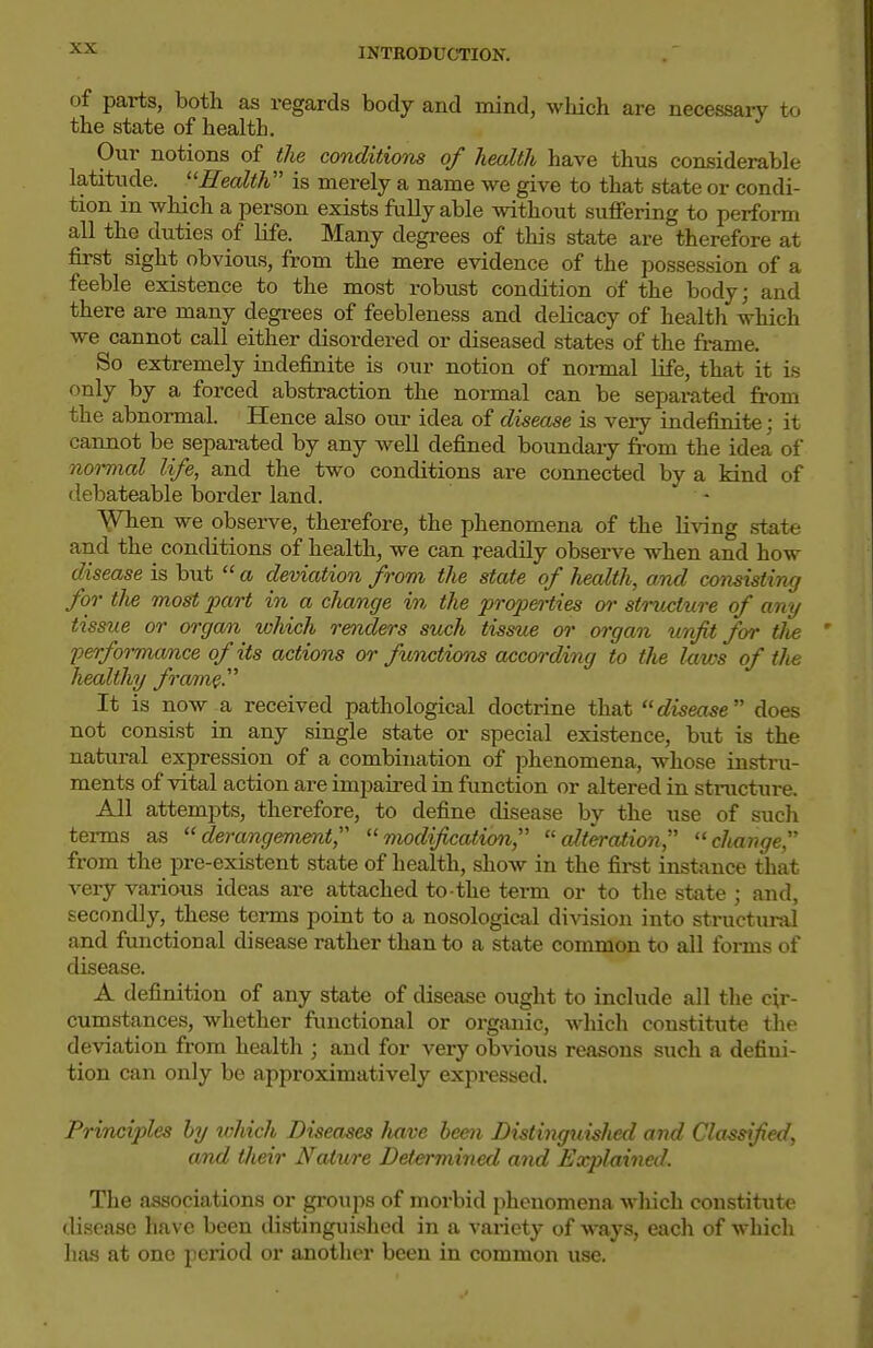 of parts, both as regards body and mind, which are necessary to the state of health. Our notions of the conditions of health have thus considerable latitixde. ^'Health is merely a name we give to that state or condi- tion in which a person exists fully able without suffering to perform all the duties of life. Many degrees of this state are therefore at first sight obvious, from the mere evidence of the possession of a feeble existence to the most robust condition of the body; and there are many degi-ees of feebleness and delicacy of health which we cannot call either disordered or diseased states of the frame. So extremely indefinite is our notion of normal Hfe, that it is only by a forced abstraction the normal can be separated from the abnormal. Hence also om- idea of disease is very indefinite; it cannot be separated by any well defined boundary from the idea of normal life, and the two conditions are connected by a kind of debateable border land. When we observe, therefore, the phenomena of the Ih^ng state and the conditions of health, we can readily observe when and how disease is but  a deviation from the state of health, and consisting for tlie most part in a change in the proj^erties or structure of any tissue or organ which renders suxih tissue or organ unfit for the performance of its actions or functions according to the laws of the healthy froffn^. It is now a received pathological doctrine that disease does not consist in any single state or special existence, but is the natural expression of a combination of phenomena, whose instm- ments of vital action are impaired in function or altered in structure. All attempts, therefore, to define disease by the use of such terms as derangement, modification, alteration, change, from the pre-existent state of health, show in the fii-st instance that very various ideas are attached to the term or to the state ; and, secondly, these terms point to a nosological division into structunil and functional disease rather than to a state common to all forms of disease. A definition of any state of disease ought to include all the cir- cumstances, whether functional or orgtinic, which constitute the deviation from health ; and for very obvious reasons such a defini- tion can only be approximatively expressed. Principles hy which Diseases have been Distinguished and Classified, and their Nature Determined and JExplained. The associations or gi-oups of morbid phenomena which constitute disease have been distinguished in a variety of ways, each of which has at one period or another been in common use.