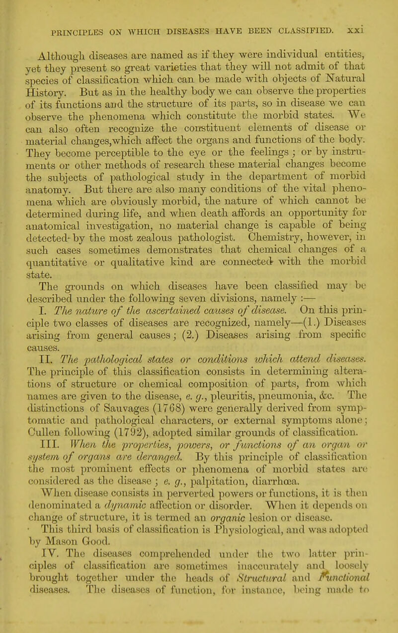 Although diseases are named as if they were individual entities, yet they present so great varieties that they will not admit of that species of classification which can be made with objects of Natural History. But as in the healthy body we can observe the properties of its functions and the structiu-e of its parts, so in disease we can observe the phenomena which constitute the morbid states. We can also often recognize the constituent elements of disease or material changes,which affect the organs and functions of the body. They become perceptible to the eye or the feelings ; or by instru- ments or other methods of research these material changes become the subjects of pathological study in the department of morbid anatomy. But there are also many conditions of the vital pheno- mena which are obviously morbid, the nature of which cannot be determined duiing life, and when death affords an opportunity for anatomical investigation, no material change is capable of being detected- by the most zealous pathologist. Chemistry, however, in such cases sometimes demonstrates that chemical changes of a quantitative or qualitative kind are connected with the morbid state. The ei-ounds on wliich diseases have been classified mav bi- described under the following seven divisions, namely :— I. The nature of the ascertained causes of disease. On this prin- ciple two classes of diseases are recognized, namely—(1.) Diseases arising from general causes; (2.) Diseases arising from specific causes. II. The 'pathological states or conditions which attend diseases. The principle of this classification consists in determiniug altera- tions of structure or chemical composition of parts, fi'om which names are given to the disease, e. g., pleuritis, pneumonia, &c. The tlistinctions of Sauvages (1768) were generally derived from symp- tomatic and pathological characters, or external symptoms alone; Cullen following (1792), adopted similar grounds of classification. III. IV/ten the properties, 'powers, or functions of an organ or s'ljstem of organs are deranged. By this principle of classification tlie mo.st prominent effects or phenomena of morbid states arc considered as the disease ; e. g., palpitation, diarrhoea. When disease consists in perverted powers or functions, it is then denominated a dynamic affection or disorder. When it depends on change of structure, it is termed an organic lesion or disease. • This third basis of classification is Physiological, and was adopted by Mason Good. IV. The diseases comprehended under the two latter prin- ciples of classification are sometimes inaccurately and loosely brought together under the heads of Structural and functional diseases. Tlie diseases of function, for instance, being made to