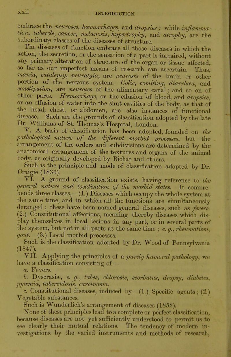 embrace the neuroses, hmnorrhages, and dropsies ; while inflamma- tion, tubercle, cancer, melanosis, hypertr(yphy, and atrophy, are the subordinate classes of the diseases of stinicture. The diseases of function embrace all those diseases in which the action, the secretion, or the sensation of a partis inipaii-ed, without any primary alteration of structure of the organ or tissue aflfected, so far as our imperfect means of research can ascertain. Thus, ma/nia, catalepsy, neuralgia, are neuroses of the brain or other portion of the nervous system. Colic, vomiting, diarrhoea, and constipation, are neuroses of the alimentary canal; and so on of other parts. Ecmiorrhage, or the effusion of blood, and dropsies, or an effusion of water into the shut cavities of the body, as that of the head, chest, or abdomen, are also instances of functional disease. Such are the grounds of classification adopted by the late Dr. Williams of St. Thomas's Hospital, London. Y. A basis of classification has been adopted, founded on tlie ■patJiological nature of the different morbid processes, but the arrangement of the orders and subdivisions are determined by the anatomical arrangement of the textures and organs of the animal body, as originally developed by Bichat and others. Such is the principle and mode of classification adopted by Dr. Craigie (1836). VI. A ground of classification exists, having reference to the fjen<yral nature and localization of the morbid states. It compre- hends three classes,—(1.) Diseases which occupy the whole system at the same time, and in which all the functions are simultaneously deranged ; these have been named genei-al diseases, such as fevei-s. (2.) Constitutional affections, meaning thereby diseases which dis- play themselves in local lesions in any part, or in several parts of the system, but not in all parts at the same time ; e.g., rheumaiism, gout. (3.) Local morbid processes. Such is the classification adopted by Dr. Wood of Pennsylvania (1847). VII. Applying the principles of a jnirdy humoral pathology, wc have a classification consisting of— a. Fevers. b. Dyscrasise, e. g., tabes, chlorosis, scorbutus, dropsy, diabetes, pyoimia, tuhercxdosis, carcinoma. c. Constitutional diseases, induced by—(1.) Specific agents ; (2.) Vegetable substances. Such is Wunderlich's arrangement of diseases (1852). None of these principles lead to a complete or perfect classification, because diseases are not yet sufficiently understood to pennit us to see clearly their mutual relations. The tendency of modem in- vestigations 1)y the varied instruments and methods of research,