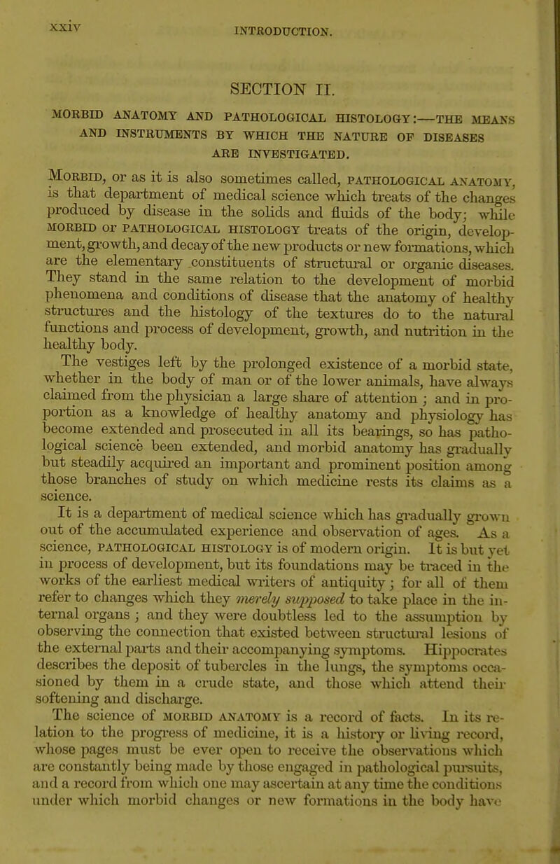INTRODUCTION. SECTION II. MOEBID ANATOMY AND PATHOLOGICAL HISTOLOGY:—THE MEANS AND INSTRUMENTS BY WHICH THE NATURE OP DISEASES ARE INVESTIGATED. Morbid, or as it is also sometimes called, pathological anatomy, is tliat department of medical science wHch treats of the changes produced by disease in the solids and fluids of the body; while MORBID or PATHOLOGICAL HISTOLOGY treats of the origin, develop- ment, gi-owth, and decay of the new j^roducts or new formations, which are the elementary constituents of structui-al or organic diseases. They stand in the same relation to the development of morbid phenomena and conditions of disease that the anatomy of healthy structures and the histology of the textures do to the natui-al functions and process of development, growth, and nutrition in the healthy body. The vestiges left by the prolonged existence of a morbid state, whether in the body of man or of the lower animals, have alwap claimed from the physician a large share of attention ; and in pro- portion as a knowledge of healthy anatomy and physiology has become extended and prosecuted in all its bearings, so has patho- logical science been extended, and morbid anatomy has gi-adually but steadily acquii-ed an important and prominent position among those branches of study on which medicine rests its claims as a science. It is a department of medical science which has gi-adually gi-owu out of the accumulated experience and observation of ages. As a science, pathological histology is of modern origin. It is but yet in process of development, but its foundations may be ti-aced in the works of the earliest medical writers of antiquity j for all of them refer to changes wliich they merdy supposed to take place in the in- ternal organs ; and they were doubtless led to the assumption by observing the connection that existed between structural lesions of the external parts and their accompanying symptoms. Hippocrates descx'ibes the deposit of tubercles in the lungs, the symptoms occa- sioned by them in a crude state, and those wliich attend their softening and discharge. The science of morbid anatomy is a record of facts. In its re- lation to the progi'ess of medicine, it is a history or Li%-ing i-ecoi'd, whose pages must be ever ojjen to receive the observations wliich are constantly being made by those engaged in pathological pureuits, and a record from which one may ascertain at any time the conditions under which morbid changes or new formations in the body have