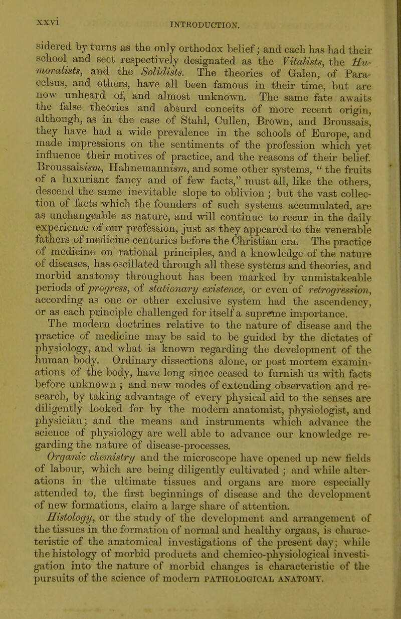 INTRODUCTION. sidered by turns as the only orthodox belief; and each has had theiv school and sect respectively designated as the Vitalists, the Hu- moralists, and the Solidists. The theories of Galen, of Para- celsus, and others, have all been famous in their time, but are now unheard of, and almost unknown. The same fate awaits the false theories and absurd conceits of more recent origin, although, as in the case of Stahl, Cullen, Brown, and Broussais, they have had a wide prevalence in the schools of Europe, and made impressions on the sentiments of the profession which yet influence their motives of practice, and the reasons of their belief BroussaisisTO, Hahnemannism, and some other systems,  the ft-uits of a luxuriant fancy and of few facts, must all, like the others, descend the same inevitable slope to oblivion ; but the vast collec- tion of facts wliich the founders of such systems accumulated, are as unchangeable as natiu-e, and will continue to recur in the daily experience of our profession, just as they appeared to the venerable fathers of medicine centuries before the Christian era. The practice of medicine on rational principles, and a knowledge of the nature of diseases, has oscUlated thi-ough all these systems and theories, and morbid anatomy throughout has been marked by unmistakcable periods oi progress, of stationary existence, or even of retrogression, according as one or other exclusive system had the ascendency, or as each principle challenged for itself a supreme impoi-tance. The modern doctrines relative to the nature of disease and the practice of medicine may be said to be guided by the dictates of physiology, and what is known regarding the development of the human body. Ordinary dissections alone, or post moi-tem examin- ations of the body, have long since ceased to furnish us with facts before unknown ; and new modes of extending observation and re- search, by taking advantage of every physical aid to the senses are diligently looked for by the modern anatomist, physiologist, and physician; and the means and instnmients which advance the science of physiology are well able to advance our knowledge i-e- garding the nature of disease-processes. Organic chemistry and the microscope have opened up new fields of labour, which are being diligently cultivated ; and wliile alter- ations in the ultimate tissues and organs are more especially attended to, the fii-st beginnings of disease and the development of new formations, claim a large share of attention. Histology, or the study of the development and armngement of the tissues in the formation of normal and healthy organs, is cliarac- teristic of the anatomical investigations of the pi^ent day; while the histology of morbid products and cliemico-physiological investi- gtition into tlie nature of morbid changes is characteristic of the pursuits of the science of modem pathological anatomy.