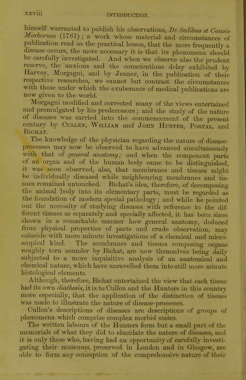 XXVUl liimself wan-anted to publish his observations, De Sedibus et Causis Morborum (1761) ; a work whose ma,terial and circumstances of publication read us the practical lesson, that the more frequently a disease occurs, the more necessary it is that its phenomena should be carefully investigated. And when we observe also the prudent reserve, the anxious and the conscientious delay exhibited by Harvey, Morgagni, and by Jenner, in the publication of theiV respective researches, we cannot but contrast the cii-cumstances with those under which the exuberance of medical publications are now given to the world. Morgagni modified and corrected many of the views entertained and promulgated by his predecessors; and the study of the nature of diseases was can-ied into the commencement of the present century by Cullen, William and John Hunter, Portal, and BiCHAT. The knowledge of the physician regarding the nature of disease- processes may now be observed to have advanced simultaneously with that of general anatomy; and when the component parts of an organ and of the human body came to be distuiguished, it was soon observed, also, that membranes and tissues might be individually diseased while neighboui-ing membranes and tis- sues remained untouched. Bichat's idea, therefore, of decomposing the animal body into its elementary parts, must be regai-ded as the foundation of modern special pathology; and while he pointed out the necessity of studying diseases with reference to the dil- ferent tissues as separately and specially affected, it has been since shown in a remarkable manner how general anatomy, deduced from physical properties of parts and crude observation, may coincide with more minute investigations of a chemical and micro- scopical kind. The membranes and tissues composing organs roughly torn asunder by Bichat, are now themselves being daily subjected to a more inquisitive analysis of an anatomical and chemical natui-e, which have um-avelled them into stUl more minut<? histological elements. Although, therefore, Bichat entertained the vieAv that each ti.ssue had its own diat/iesis, it is to CiUlen and the Huntei-s in this country more especially, that the application of the distinction of tissues was made to illustrate the nature of disease-processes. Cullen's descriptions of diseases are descriptions of groups of phenomena which comprise complex morbid sfcites. The written labours of the Huntei-s form but a small part of the memorials of what they did to elucidate the nature of diseases, and it is only those who, having had an opportmiity of carefully investi- gating their museums, presei-ved in London and in Glasgow, ai-e able to form any conception of the comprehensive nature of their