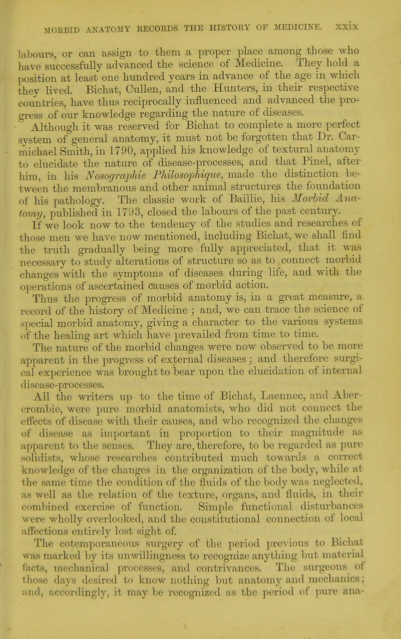 hiboui-s, or can assign to them a proper place among those who have successfully advanced the science of Medicine. They hold a l)osition at least one hxmdred years in advance of the age in which they lived. Bichat, CuUen, and the Hiinters, in theii- respective countries, have thus reciprocally influenced and advanced the pro- gress of our knowledge regarding the nature of diseases. Although it was reserved for Bichat to complete a more perfect system of general anatomy, it must not be forgotten that Di-. Car- michael Smith, in 1790, applied his knowledge of texttu-al anatomy to elucidate the nature of disease-processes, and that Pinel, after him, in his Nosogra2Jhie Philosophique, made the distinction be- tween the membranous and other animal structures the foundation of his pathology. The classic work of Baillie, his Morbid Ana- tomy, published in 1793, closed the laboiu's of the past century. If we look now to the tendency of the studies and researches of those men we have now mentioned, including Bichat, we shall find the trath gradually being more fully appreciated, that it was necessary to study alterations of structure so as to connect morbid changes with the symptoms of diseases during life, and with the operations of ascertained causes of morbid action. Thus the jDrogress of morbid anatomy is, in a great measure, a record of the liistory of Medicine ; and, we can trace the science of special morbid anatomy, giving a character to the various systems of the healing ai-t which have prevailed from time to time. The nature of the morbid changes were now observed to be more apparent in the progress of external diseases; and therefore siu-gi- cal experience was brought to bear upon the elucidation of internal disease-processes. All the writers up to the time of Bichat, Laenuec, and Aber- crombie, were pure morbid anatomists, who did not connect the effects of disease with their causes, and who recognized the changes of disease as important in proportion to their magnitude as apparent to the senses. They are, therefore, to be regarded as pure soUdists, whose researches contributed much towards a correct knowledge of the changes in the organization of the body, while at the same time the condition of the fluids of the body was neglected, as well as the relation of the texture, organs, and fluids, in their combined exercise of function. Simple fiinctional disturbances were wholly overlooked, and the constitutional connection of local affections entirely lost sight of. The cotemporaneous surgery of the period proA ious to Bichat was marked by its unAvillingness to recognize anything but material facts, mechanical processes, and contrivances. The surgeons of those days desired to know notliing hxit anatomy and mechanics; and, accordingly, it may be recognized as the period of pure ana-