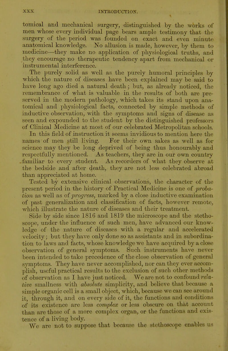 tomical and mechanical sui-gery, distiugvdshed by the works of men whose every individual page bears ample testimony that the surgery of the period was founded on exact and even minute aaatomical knowledge. No allusion is made, however, by them to medicine—they make no application of physiological tmths, and they encourage no therapeutic tendency apart from mechanical or instrumental interference. The purely solid as well as the purely humoral principles hy wliich the nature of diseases have been explained may be said to have long ago died a natui-al death; but, as already noticed, the remembrance of what is valuable in the results of both are pre- served in the modern pathology, which takes its stand upon ana- tomical and physiological facts, connected by simple methods of inductive observation, with the symptoms and signs of disease as seen and expounded to the student by the distinguished professors of Clinical Medicine at most of oiu- celebrated Metropolitan schools. In this field of instruction it seems invidious to mention here the names of men still living. For their own sakes as well as for science may they be long deprived of being thus honom-ably and respectfully mentioned. As teachers, they ai'e in our own countiy • familiar to every student. As recorders of what they observe at the bedside and after death, they are not less celebrated abroad than appreciated at home. Tested by extensive clinical observations, the chai-acter of the present period in the history of Practical Medicine is one of jjroba- tion as well as of progress, marked by a close inductive examination of past generalization and classification of facts, however remote, which illustrate the nature of diseases and their treatment. Side by side since 1816 and 1819 the microscope and the stetho- scope, under the influence of such men, have advanced our know- ledge of the nature of diseases with a regular and accelei-ated velocity; but they have only done so as assistants and in subordina- tion to laws and facts, whose knowledge we have acquired by a close obseiwation of general symptoms. Such instruments have nevei- been intended to take precedence of the close observation of genei-al symptoms. They have never accomplished, nor can they ever accom- plish, useful practical results to the exclusion of such other methods of observation as I have just noticed. We are not to confound rela- tive smallness with absohUe simplicity, and believe tliat because a simple organic cell is a small object, which, because we can see around it, through it, and on every side of it, the functions and conditions of its existence ai'c less complex or less obscirre on that account than are those of a more complex organ, or the functions and exis- tence of a living body. We are not to suppose that because the stethoscope enables us