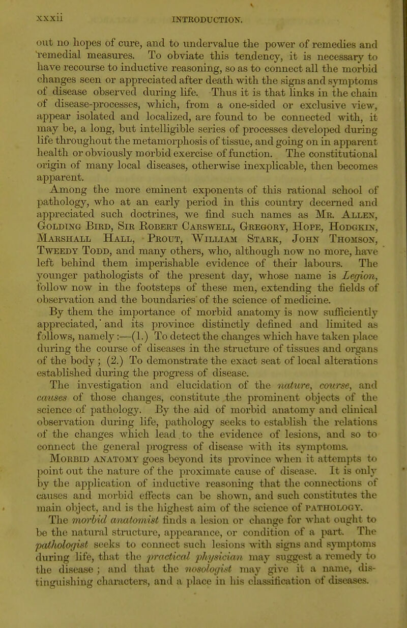 o\it no hopes of cure, and to undervalue the power of remedies and Remedial measures. To obviate this tendency, it is necessary to have recourse to inductive reasoning, so as to connect all the morbid changes seen or appreciated after death with the signs and symptoms of disease observed during life. Thus it is that links in the chain of disease-processes, which, from a one-sided or exclu.sive view, appear isolated and localized, are found to be connected with, it may be, a long, hwt intelligible series of processes developed during life throughout the metamorphosis of tissue, and going on in apparent health or obviously morbid exercise of function. The constitutional origin of many local diseases, otherwise inexplicable, then becomes apjDarent. Among the more eminent exponents of this rational school of pathology, who at an early period in this country decerned and apjDreciated such doctriues, we find such names as Mr. Allen, GoLDTNG Bird, Sir Robert Carswell, Gregory, Hope, Hodgkls, Marshall Hall, Prout, William Stark, John Thomson, Tweedy Todd, and many others, who, although now no more, ha^ve left behind them imperishable evidence of their labours. The younger pathologists of the present day, whose name is Legion, follow now in the footsteps of these men, extending the fields of observation and the boundaries' of the science of medicine. By them the importance of morbid anatomy is now sufficiently appreciated, and its province distinctly defined and limited as follows, namely:—(1.) To detect the changes which have taken place during the course of diseases in the structure of tissues and organs of the body; (2.) To demonstrate the exact seat of local alterations established during the progi-ess of disease. The investigation and elucidation of the nature, course, and causes of those changes, constitute the prominent objects of the science of pathology. By the aid of morbid anatomy and clinical observation during life, pathology seeks to establish the relations of the changes which lead. to the evidence of lesions, and so to connect the general progress of disease \nth. its symptoms. Morbid anatomy goes beyond its province when it att<'mpt« to point out the nature of the proximate cause of disease. It is only by the application of inductive reasomng that the connections of causes and morbid eflects can be shown, and such constitutes the main object, and is the highest aim of the science of pathology. The morbid anatomist finds a lesion or change for what ought to be the natural stnxcture, appearance, or condition of a part. The pathologist seeks to connect siich lesions \\n.t\\ signs and symptoms during life, that the jmfcticai physician may .suggest a remedy to the disease ; and that the nosologii<t may give it a name, dis- tinguishing chaiiicters, and a place in bis classification of diseases.