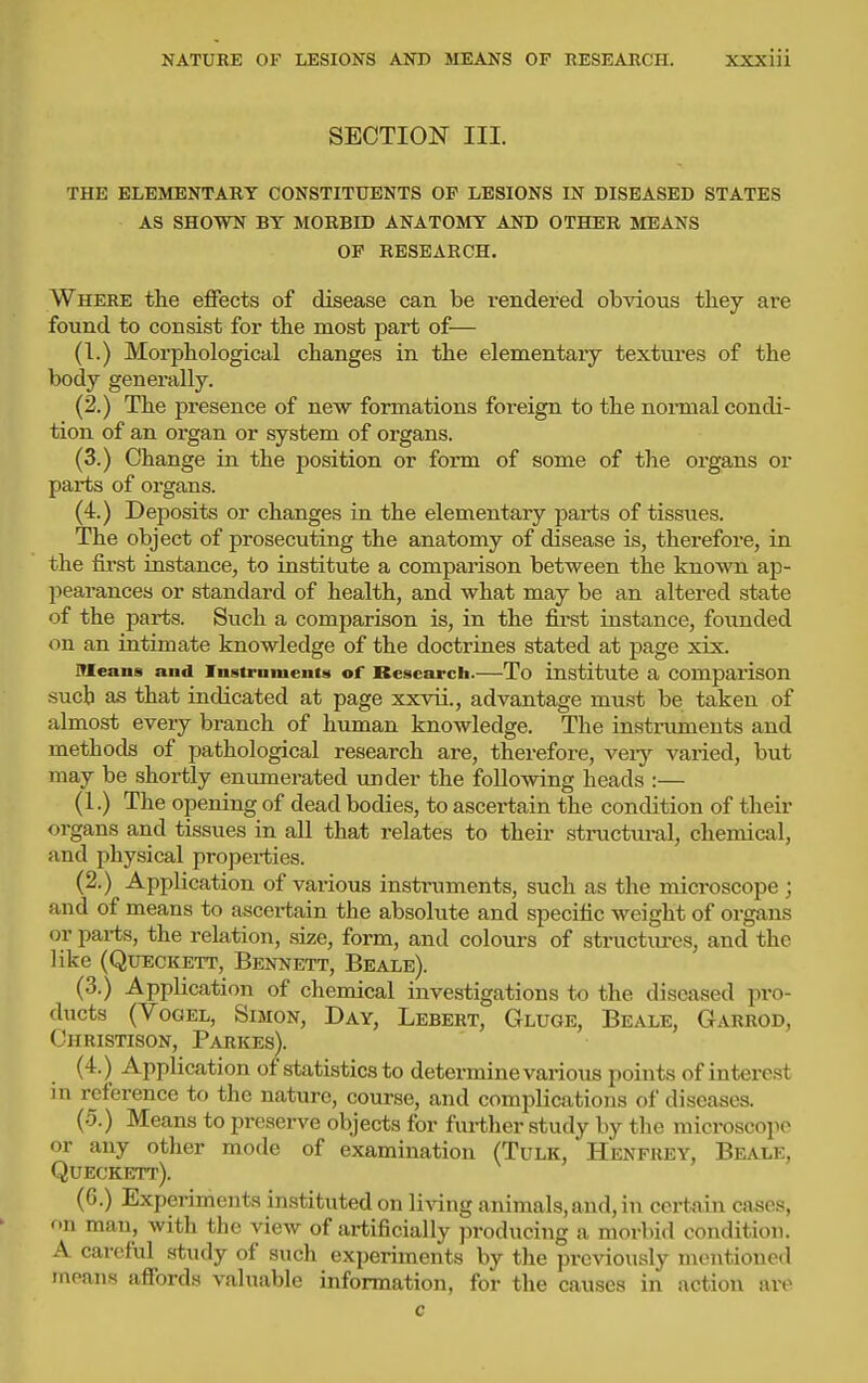 SECTION III. THE ELEMENTARY CONSTITUENTS OF LESIONS IN DISEASED STATES AS SHOWN BY MORBID ANATOMY AND OTHER MEANS OP RESEARCH. Where the effects of disease can be rendered obvious they are found to consist for the most part of— (I.) Morphological changes in the elementary textures of the body generally. (2.) The presence of new formations foreign to the nonnal condi- tion of an organ or system of organs. (3.) Change in the position or form of some of the organs or parts of organs. (4.) Deposits or changes in the elementary parts of tissues. The object of prosecuting the anatomy of disease is, therefore, in the first instance, to institute a comparison between the known ap- pearances or standard of health, and what may be an altered state of the parts. Such a comparison is, in the first instance, founded on an intimate knowledge of the doctrines stated at page xix. Means and Instruments of Research.—To institute a comparison such as that indicated at page xxvii., advantage must be taken of almost every branch of human knowledge. The instruments and methods of pathological research are, therefore, veiy varied, but may be shortly enimierated under the following heads :— (1.) The opening of dead bodies, to ascertain the condition of their organs and tissues in all that relates to their structural, chemical, and physical propei-ties. (2.) Application of various instruments, such as the microscope; and of means to ascertain the absolute and specific weight of organs or parts, the relation, size, form, and colours of structures, and the like (QuECKETT, Bennett, Beale). (3.) Application of chemical investigations to the diseased pro- ducts (Yogel, Simon, Day, Lebert, Gluge, Beale, Garrod, Christison, Parkes). (4.) Application of statistics to determine various points of interest in reference to the nature, course, and complications of diseases. (5.) Means to preserve objects for further study by the microscope or any other mode of examination (Tulk, Henfiusy, Beale, Queckett). (6.) Experiments instituted on living animals,and, in ceiiiain cases, on man, with the view of artificially producing a morbid condition. A careful study of such experiments by the previously mentioned means affords valuable information, for the causes in action are c