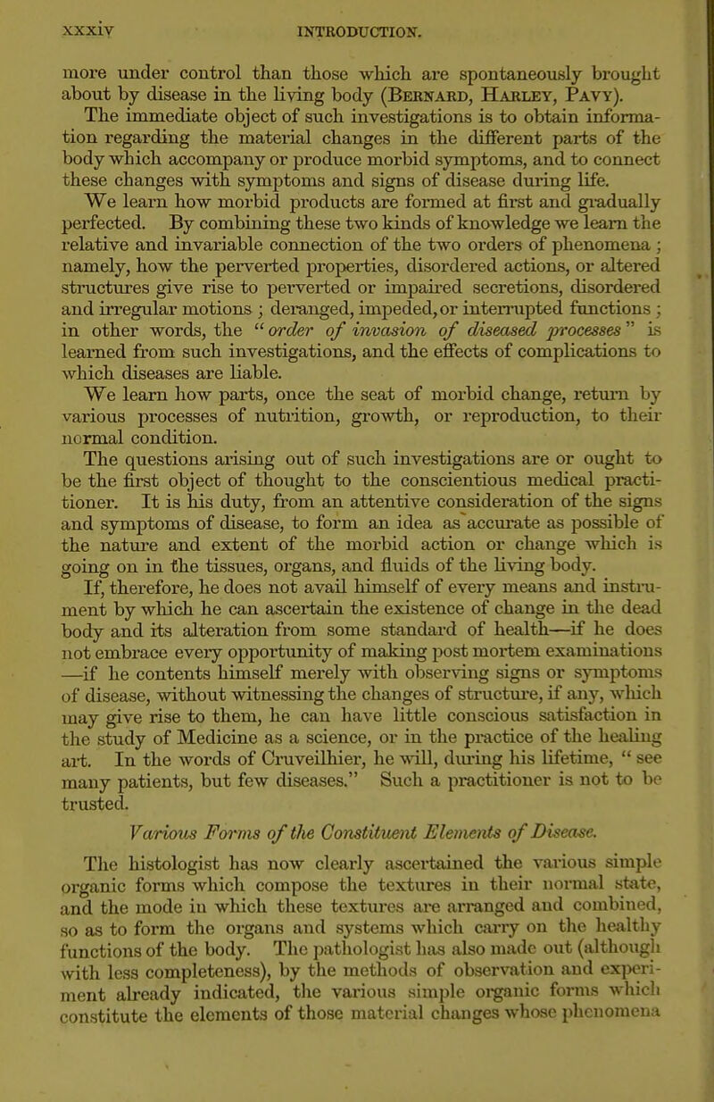 more under control than those which are spontaneously brought about by disease in the living body (Bebnakd, Harley, Pavy). The immediate object of such investigations is to obtain informa- tion regarding the material changes in the diflferent parts of the body which accompany or produce morbid symptoms, and to connect these changes with symptoms and signs of disease during life. We learn how morbid products are formed at first and gi-adually perfected. By combining these two kinds of knowledge we learn the relative and invariable connection of the two orders of phenomena ; namely, how the perverted properties, disordei-ed actions, or altered structures give rise to perverted or impaired secretions, disordered and irregular motions ; deranged, impeded, or interrupted functions ; in other words, the  order of invasion of diseased jn'ocesses is learned from such investigations, and the efiects of complications to which diseases are liable. We learn how parts, once the seat of morbid change, retmn by various processes of nutrition, gl■o^vth, or reproduction, to their normal condition. The questions arising out of such investigations are or ought to be the first object of thought to the conscientious medical practi- tioner. It is his duty, from an attentive consideration of the signs and symptoms of disease, to form an idea as accurate as possible of the nature and extent of the moi'bid action or change which is going on in the tissues, organs, and fluids of the living body. If, therefore, he does not avail himself of every means and insti-u- ment by which he can ascertain the existence of change in the dead body and its alteration from some standard of health—^if he does not embrace every opportunity of making post moi-tem examinations —if he contents himself merely with observing signs or symptoms of disease, without witnessing the changes of structm-e, if any, wliich may give rise to them, he can have little conscious satisfaction in the study of Medicine as a science, or in the practice of the healing ai-t. In the words of Cruveilhier, he will, diu-ing his lifetime,  see many patients, but few diseases. Such a pi-actitioner is not to be trusted. Various Forms of tJie Constituent Elemenis of Disease. The histologist has now clearly ascertained the various simple organic forms which compose the textures in their normal state, and the mode in which these textui-es are arranged and combined, so as to form the orgai\s and systems which carry on the healthy functions of the body. The pathologist has also made out (although with less completeness), by the methods of observation and experi- ment already indicated, the various simple organic forms which constitute the elements of those material changes whose phenomena