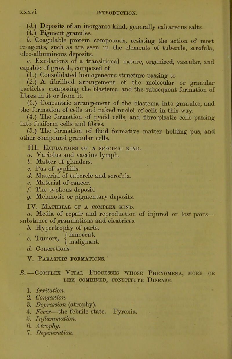 ^3.) Deposits of an inorganic kind, generally calcareous salts. (4.) Pigment granules. b. Coagulable protein compounds, resisting the action of most re-agents, such as are seen in the elements of tubercle, scrofula, oleo-albuminous deposits. c. Exudations of a transitional nature, organized, vascular, and capable of growth, composed of (1.) Consolidated homogeneous structure passing to (2.) A fibrinoid arrangement of the moleciilar or granular particles composing the blastema and the subsequent formation of fibres in it or from it. (3.) Concentric arrangement of the blastema into granules, and the formation of cells and naked nuclei of cells in this way. (4.) The formation of pyoid cells, and fibro-plastic cells passing into fusiform cells and fibres. (5.) The formation of fluid formative matter holding pus, and other compound granular cells. III. Exudations of a specific kind. a. Yariolus and vaccine lymph. b. Matter of glanders. c. Pus of syphilis. d. Material of tubercle and scrofula. e. Material of cancer. f. The typhous deposit. g. Melanotic or pigmentary deposits. IV. Material of a complex kind. a. Media of repair and reproduction of injured or lost pai-ts— substance of gramilations and cicatrices. 6. Hypertrophy of parts. m (innocent. t^iaUgnant. c. d. Concretions. V. Parasitic formations. B.—Complex Vital Processes whose Phenomena, more or LESS combined, CONSTITUTE DISEASE. 1. Irritation. 2. Congestion. 3. Depression (atrophy). 4. Fever—the febrile state. Pyi'exia. 5. Inflmimaiion, 6. Atrophy, 7. Degeneratio^i.