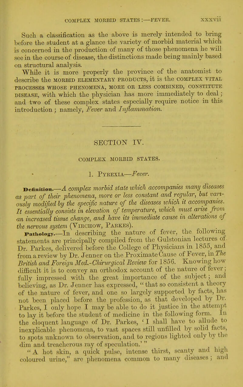 COMPLEX MOEBID STATES:—FEVER. Such a classification as tlie above is merely intended to bring before the student at a glance the variety of morbid material which is concerned in the production of many of those phenomena he will see in the course of disease, the distinctions made being mainly based on structm'al analysis. While it is more properly the province of the anatomist to describe the morbid elementary products, it is the complex vital PROCESSES WHOSE PHENOMENA, MORE OR LESS COMBINED, CONSTITUTE DISEASE, Avith which the physician has more immediately to deal; and two of these complex states especially require notice in this introduction; namely. Fever and Inflanvmation. SECTION IV. COMPLEX MORBID STATES. 1. Pyrexia—Fever. Definition.—A complex morUd state which accompanies many diseases as part of their phenomena, more or less constant and regular, hut vari- ously modified by the specific nature of the diseases ivhich it accompanies. It essentially consists in elevation of temperature, which must arise from an increased tissue change, and have its immediate cause in alterations of the nervous system (Virchow, Parkes). Pathology In describing the nature of fever, the following statements are principally compiled from the Gulstonian lectures of. Dr. Parkes, delivered before the College of Physicians in 1855, and from a review by Dr. Jenner on the Proximate Cause of Fever, in The British and Foreign Med.-Chirurgical Review for 1856. KnoAving how difficult it is to convey an orthodox account of the nature of fever; fully impressed with the great importance of the subject; and believing, as Dr. Jenner has expressed,  that so consistent a theory of the natm-e of fever, and one so largely supported by fticts, has not been placed before the profession, as that developed by Dr. Parkes, I only hope I may be able to do it justice in the attempt to lay it before the student of medicine in the following form. In the eloquent language of Dr. Parkes, ' I shall have to allude to inexplicable phenomena, to vast spaces still unfilled by solid facts, to spots unknown to observation, and to regions lighted only by the dim and treacherous ray of speculation.'  A hot skin, a quick pulse, intense thirst, scanty and high coloured ui-ine, arc phenomena common to many diseases; and
