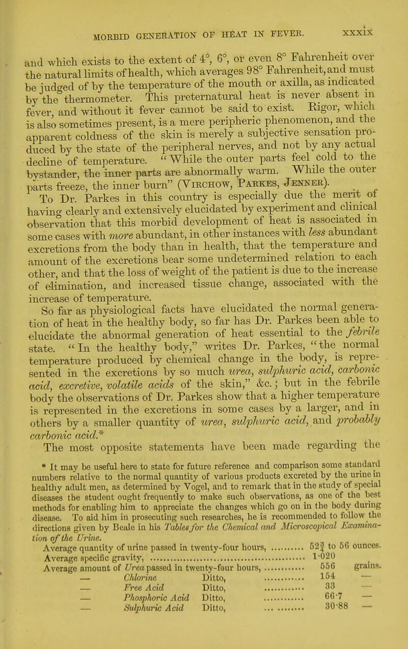 and which exists to the extent of 4°, 6°, or even 8° Fahi^enheit over the natural limits of health, wliich averages 98° Fahrenheit, and mnst be indeed of by the temperatiire of the mouth or axilla, as indicated by the thermometer. This preternatimil heat is never absent m fever and without it fever cannot be said to exist. Rigor, which is also sometimes present, is a mere peripheric phenomenon, and the apparent coldness of the skin is merely a subjective sensation pro- duced by the state of the peripheral nerves, and not by any actual decHne of temperature. While the outer parts feel cold to the bystander, th.e inner parts are abnormally warm. While the outer parts freeze, the inner biirn (Yirchow, Paekes, Jenner). To Dr. Parkes in this country is especially due the merit ot ha^dng clearly and extensively elucidated by experiment and climcal observation that this morbid development of heat is associated m some cases with more abundant, in other instances with less abundant excretions from the body than in health, that the temperature and amount of the excretions bear some undetermined relation to eacli other, and that the loss of weight of the patient is due to the increase of elimination, and increased tissue change, associated with the increase of temperature. So far as physiological facts have elucidated the normal genera- tion of heat in the healthy body, so far has Dr. Parkes been able to elucidate the abnormal generation of heat essential to the febnle state. In the healthy body, wi-ites Dr. Parkes, the normal temperature produced by chemical change in the body, is repre- sented in the excretions by so much urea, sulphuric acid, carbonic acid, excretive, volatile acids of the skin, &c.; but in the febrile body the observations of Dr. Parkes show that a higher temperature is represented in the excretions in some cases by a larger, and in others by a smaller quantity of urea, sidflmric acic?,,and probably carbonic acid* The most opposite statements have been made regarding the * It may be useful here to state for future reference and comparison some standard numbers relative to the normal quantity of various products excreted by the urine in healthy adult men, as determined by Vogel, and to remark that in the study of special diseases the student ought frequently to make such observations, as one of the best methods for enabling him to appreciate the changes which go on in the body during disease. To aid him in prosecuting such researches, he is recommended to follow the directions given by Beale in his Tables for the Chemical and Microscopical Examina- tion of the Urine. Average quantity of urine passed in twenty-four hours, 52^ to 66 ounces. Average speciBc gravity, 1-020 Average amount of i/reo passed in twenty-four hours, 556 grams. — Chlorine Ditto, 154 — — Free Acid Ditto, 33 — — Phosphoric Acid Ditto, 66'7 — — Sulphuric Acid Ditto, 30-88 —