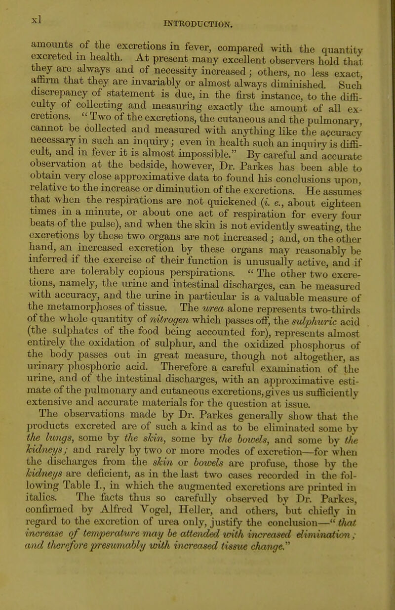 INTRODUCTION. amounts of the excretions in fever, compared with the quantity excreted m liealth. At present many excellent observers hold that they are always and of necessity increased; others, no less exact, athrm that they are invariably or almost always diminished. Such discrepancy of statement is due, in the fii-st instance, to the diffi- culty of collecting and measm-ing exactly the amount of all ex- cretions. '' Two of the excretions, the cutaneous and the pulmonary, cannot be collected and measured with anything like the accuracy necessary in such an inquiry; even in health such an inquiry is diffi- cult, and in fever it is almost impossible. By careful and accui-ate observation at the bedside, however, Dr. Parkes has been able to obtain veiy close approximative data to found his conclusions upon, relative to the increase or diminution of the excretions. He assumes that when the respirations are not quickened {i. e., about eighteen times in a minute, or about one act of respiration for eveiy four beats of the pulse), and when the skin is not evidently sweating, the excretions by these two organs are not increased; and, on the other hand, an increased excretion by these organs may reasonably be inferred if the exercise of their function is unusually active, and if there are tolerably copious perspirations.  The other two excre- tions, namely, the urine and intestinal discharges, can be measured with accuracy, and the urine in particular is a valuable measure of the metamorphoses of tissue. The v/rea alone represents two-thirds of the whole quantity of nitrogen which passes off, the sidphuric acid (the sulphates of the food being accounted for), represents almost entirely the oxidation of sulphur, and the oxidised phosphoms of the body passes out in great measure, though not altogether, as ui-inary phosphoric acid. Therefore a careful examination of the urine, and of the intestinal discharges, with an approximative esti- mate of the pulmonary and cutaneous excretions, gives us sufficiently extensive and accurate materials for the question at issue. The obsei-vations made by Dr. Parkes generally show that the products excreted ai-e of such a kind as to be eliminated some by tli£ lungs, some by tJie skin, some by tlie hoicels, and some by Hie Jcidneys; and rarely by two or more modes of excretion—for when the discharges from the skin or howds are 2>rofuse, those by the kidneys are deficient, as in the last two ctises recorded in the fol- lowing Table I., in which the augmented excretions are printed in italics. The facts thus so carefully obsei'ved by Dr. Parkes, confirmed by Alfred Vogel, Heller, and othei-s, but chiefly in regard to the excretion of urea only, justify the conclusion— tJiat increase of temperature may he attendbsd with inci-eased dimination ; and therefore preswnably unth increased tissue change.