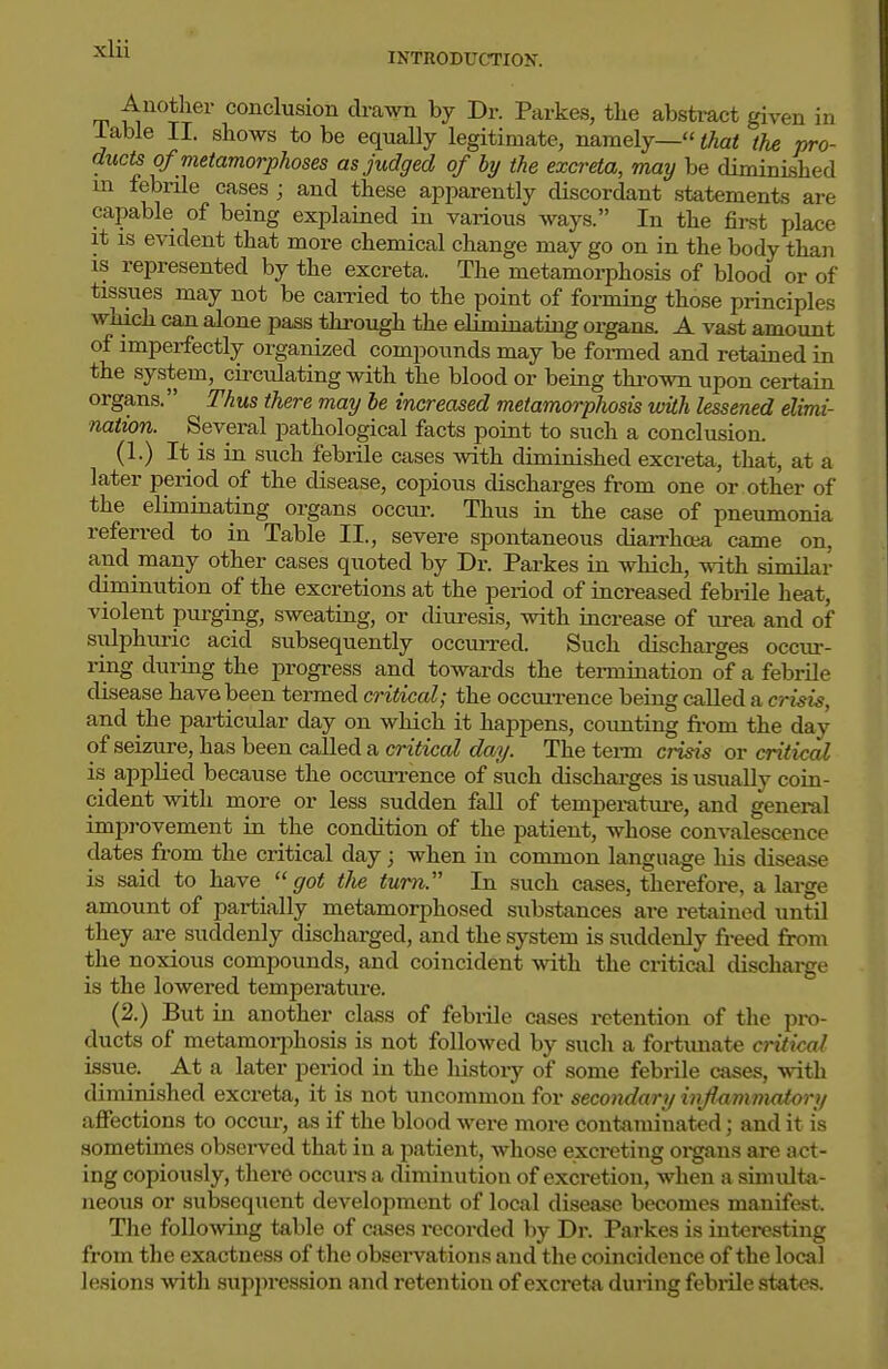 INTRODUCTION. Another conclusion drawn by Dr. Parkes, the absti-act given in Table II. shows to be equally legitimate, namely— that the pro- ducts of metamorphoses as judged of by the excreta, may be diminished m febrile cases ; and these apparently discordant statements are capable of being explained in various ways. In the first place it IS evident that more chemical change may go on in the body than IS represented by the excreta. The metamorphosis of blood or of tissues may not be carried to the point of forming those principles which can alone pass through the eliminating organs. A vast amount of imperfectly organized compounds may be formed and retained in the system, circulating with the blood or being thi-own upon certain organs. Thus there may be increased metamorphosis with lessened elimi- nation. Several pathological facts point to such a conclusion. (1.) It is in such febrile cases with diminished excreta, that, at a later period of the disease, copious discharges from one or other of the eliminating organs occur. Thus in the case of pneumonia referred to in Table II., severe spontaneous diarrhoia came on, and many other cases quoted by Dr. Parkes in which, with similar diminution of the excretions at the period of increased febi-ile heat, violent purging, sweating, or diuresis, with increase of urea and of sulphuric acid subsequently occurred. Such discharges occirr- ring during the progress and towards the tennination of a febrile disease have been termed critical; the occiUTence being caUed a crisis, and the particular day on which it happens, counting from the day of seizure, has been called a critical day. The tenn crisis or critical is applied because the occurrence of such discharges is usually coin- cident with more or less sudden fall of temperatui-e, and general improvement in the condition of the patient, whose convalescence dates from the critical day; when in common language his disease is said to have got tlie turn. In such cases, therefore, a large amount of partially metamorphosed substances are retained until they are suddenly discharged, and the system is suddenly freed from the noxious compounds, and coincident with the critical discharge is the lowered temperature. (2.) But in another class of febrile cases retention of the pi-o- ducts of metamorjihosis is not followed by such a fortunate critical issue. At a later period in the liistoiy of some febrile cases, vdt\\ diminished excreta, it is not uncommon for secondary injlnmnmiory affections to occiu-, as if the blood were more contaminated; and it is sometimes observed that in a patient, whose excreting oi'gans are act- ing copiously, there occurs a diminution of excretion, when a simulta- neous or subsequent development of local disease becomes manifest. The following table of cases i*ecorded by Dr. Parkes is interesting from the exactness of the obsei'vations and the coincidence of the local lesions with supin'ession and retention of excreta during febiile states.