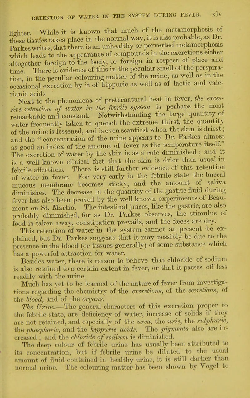 Uahter While it is known that much of the metamorphosis of these tissues takes place in the normal way, it is also probable, as Dr. Parkeswrites,that there is an unhealthy or perverted metamorphosis which leads to the appearance of compotmds in the excretions either altogether foreign to the body, or foreign in respect of place and time There is evidence of this in the peculiar smell of the perspu-a- tion,' in the peculiar colouring matter of the urine, as well as in the occasional excretion by it of hippuric as well as of lactic and vale- rianic acids , , . _P ^7 Next to the phenomena of preternatural heat m fever, the exces- sive retention of loater in the febrile system is perhaps the most remarkable and constant. Notwithstanding the large quantity ot water fi-equently taken to quench the extreme thirst, the quantity of the urine is lessened, and is even scantiest when the skin is driest; and the concentration of the urine appeara to Dr. Parkes almost as <rood an index of the amount of fever as the temperature itself. The excretion of water by the skin is as a rule diminished ; and it is a well known clinical fact that the skin is drier than usual m febrUe affections. There is still further evidence of tliis retention of water in fever. For very early in the febrile state the buccal mucous membrane becomes sticky, and the amount of saliva diminishes. The decrease in the quantity of the gastric fliud during fever has also been proved by the well known experiments of Beau- mont on St. Martin. The intestinal juices, like the gastric, are also probably diminished, for as Dr. Parkes observes, the stimulus of food is taken away, constipation prevails, and the faeces are diy. Tliis retention of water in the system cannot at present be ex- plained, but Dr. Parkes suggests that it may possibly be due to the presence in the blood (or tissues generally) of some substance wluch has a powerful attraction for water. Besides water, there is reason to believe that chloride of sodium is also retained to a certain extent in fever, or that it passes off less readily with the urine. Much has yet to be learned of the natiu-e of fever from investiga- tions regarding the chemistry of the excretions, of the secretions, of the 6^00^, and of the orgams. The Urine.—The general characters of this excretion jn-oper to the febi-ile state, are deficiency of water, increase of solids if they are not retained, and especially of the urea, the uric, the sulphtmic, the plwsphoric, and the hvpjniric acids. The pigments also ai'e in- creased ; and the chloride of sodium is diminished. The deep colour of febrile urine has usually been attributed to its concentration, but if febrile urine be diluted to tlic usual amount of fluid contained in healthy urine, it is still darker than normal urine. Tlie colouring matter has been shown by Vogel to
