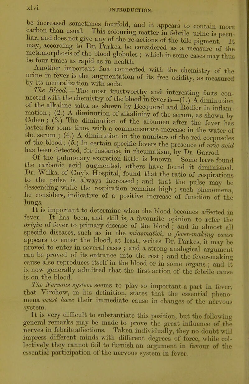INTRODUCTION. be increased sometimes fourfold, and it appeai-s to contain more carbon tlian usual. This colouring matter in febrile urine is pecu- liar, and does not give any of the re-actions of the bile pigment It may, according to Dr. Parkes, be considered as a measui-e oif the metamorphosis of the blood globules; which in some cases may thus be torn- times as rapid as in health. Another important fact connected with the chemi.stry of the urine m fever is the augmentation of its free acidity, as measured by its neutralization with soda. The Blood.—The most trustworthy and interesting facts con- nected with the chemistry of the blood in fever is—(1.) A diminution of the alkaline salts, as shown by Becquerel and Eodier in inflam- mation; (2.) A diminution of alkaHnity of the serum, as shown by Cohen; (3.) The diminution of the albumen after the fever has lasted for some time, with a commensui-ate increase in the water of the serum ; (4.) A diminution in the numbers of the red corpuscles of the blood; (5.) In certain specific fevei-s the presence oiuric acid has been detected, for instance, in rheumatism, by Dr. Garrod. Of the pulmonary excretion little is known. Some have found the carbonic acid augmented, others have found it diminished. Dr. Wilks, of Guy's Hospital, found that the mtio of respirations to the pulse is always increased ; and that the pulse may be descending while the respii-ation remains high; such phenomena, he considers, indicative of a positive increase of function of the lungs. It is important to determine when the blood becomes affected in fever. It has been, and still is, a favouiite opinion to refer the origin of fever to primary disease of the blood ; and in almost all specific diseases, such as in the miasniatici, a fever-viaking cause appears to enter the blood, at least, writes Dr. Parkes, it may be proved to enter in several cases; and a strong analogical art^ument can be proved of its entrance into the rest; and the fever-making cause also reproduces itself in the blood or in some organs ; and it is now generally admitted that the first action of the^febrUe cause is on the blood. The Mervous si/stem seems to play so important a part in fever, that Virchow, in his definition, states that the essential pheno- mena must have their immediate cause in cliaugos of the iiervou.-^ system. It is very difficult to substantiate thi.s position, but the following general remarks may be made to prove the great influence of the nerves in febrile affections. Taken individually, they no doubt will impress different minds with different degi-ees of force, while col- lectively they cannot fail to furnish an argument in favour of the essential pai'bicipation of the nervous system in fever.