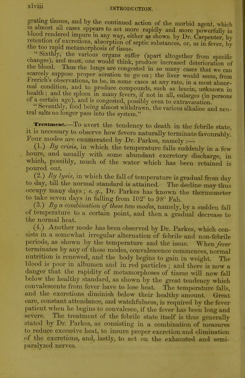 INTRODUCTION. grating tissues, and by the continued action of the morbid a^ent, which in almost aU cases appears to act more rapidly and more powerfuUy ii, blood rendered impure in any way, either as shown by Dr. Carpenter! by retention of excretions, absorption of septic substances, or, as in fever bv the too rapid metamorphosis of tissue. SLxthly, the various organs suffer (apart altogether from specific changes), and must, one woiUd thmk, produce increased deterioration of the blood. Thus the lungs are congested in so many cases that we can scarcely suppose proper aeration to go on; the liver would seem, from French s observations, to be, in some cases at any rate, in a most abnor- mal condition and to produce compounds, such as leucin, unknown in liealth ; and the spleen in many fevers, if not in aU, enlarges (in persons ot a certain age), and is congested, possibly even to extravasation. ' Seventhly, food being almost withdrawn, the various alkaline and neu- tral salts no longer pass into the system. Treatment—To avert the tendency to death in the febrile state, it IS necessaiyto observe how fevers naturally terminate favourably' Four modes are enumerated by Dr. Parkes, namely : (1.) By crisis, in which the temperature falls suddenly in a few hours, and usually with some abundant excretoiy discharge, in which, possibly, much of the water which has beeu retained is poured out. (2.) % lysis, in which the fall of temperature is gradual from day to day, till the normal standard is attained. The decline may thus occupy many days; e. g., Dr. Parkes has tnown the thermometer to take seven days in falling from 102° to 98° Fah. (3.) By a combination of these two modes, namely, by a sudden fall of temperature to a certain point, and then a gradual decrease to the normal heat. (4.) Another mode has been obsei-ved by Dr. Parkes, which con- sists in a somewhat irregular alternation of febrile and non-fehrile periods, as shown by the tempera tm-e and the issue. When fever terminates by any of these modes, convalescence commences, normal nutrition is renewed, and the body begins to gain in weight. The blood is poor in albumen and in red particles ; and there is now a danger that the rapidity of metamorphoses of tissue ^\dll now fall below the healthy standard, as shown by the gi-eat tendency wliich convalescents from fever have to lose heat. The temperature falls, and the excretions diminish below tlieir healthy amount. Great care, constant attendance, and watchfulness, is required by the fever patient when he begins to convalesce, if the fever has bceii long and severe. The treatment of the febrile state itself is tluis geuei-ally stated by Dr. Parkes, as consisting in a combination of mejisures to reduce exces.«ive heat, to insure proper excretion and elimination of the excretions, and, lastly, to act on the exhausted and semi- paralyzed nei-ves.