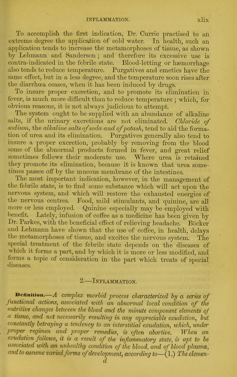To accomplish the first indication, Dr. Currie practised to an exti-eme degi*ee the ajjplicafcion of cold water. In health, such an application tends to increase the metamorphoses of tissue, as shown by Lehmann and Sandei-son; and. therefore its excessive use is contra-indicated in the febrile state. Blood-letting or haemorrhage also tends to reduce temperatui'e. Piirgatives and emetics have the same effect, but in a less degree, and the temperature soon rises after the diarrhoea ceases, when it has been induced by drugs. To insure proper excretion, and to joromote its elimination in fever, is much more difficult than to reduce temperature; which, for obvious reasons, it is not always judicious to attempt. The system ought to be supplied with an abundance of alkaline salts, if the ui-inary excretions are not eliminated. Chloride of sodium, the alkaline salts of soda and of potash, tend to aid the forma- tion of urea and its elimination. Purgatives generally also tend to insure a proper excretion, probably by removing from the blood some of the abnoiTnal products formed in fever, and great relief sometimes follows their moderate use. Where urea is retained they promote its elimination, because it is known that m-ea some- times passes off by the mucous membrane of the intestines. The most important indication, however, in the management of the febrile state, is to find some substance which will act upon the nervous system, and which will restore the exhausted energies of the nervous centres. Food, mild stimulants, and quinine, are all more or less employed. Quinine especially may be employed with benefit. Lately, infusion of coffee as a medicine has been given by Dr. Parkes, with the beneficial effect of relieving headache. Bbcker and Lehmann have shown that the use of cofiee, in health, delays the metamorphoses of tissue, and excites the nervous system. The special treatment of the febrile state depends on the diseases of which it forms a part, and by which it is more or less modified, and forms a topic of consideration in the part which treats of special diseases. 2.—Inflammation. Deaniiion.—A complex morbid process characterized by a series of functional actions, associated with an abnormal local condition of the nutritive changes betiveen the blood and the minute component elements oj a tissue, and not necessarily resulting in any aj)preciable exudation, but constantly betraying a tendency to an interstitial exudation, which, under proper regimen and proper remedies, is often abortive. When an exudation follows, it is a result of the inflammatory state, is apt to be associated with an unhealthy condition of the blood, and of blood plasma, and to assume varied forms of development, according to—(1.) Theelmen-