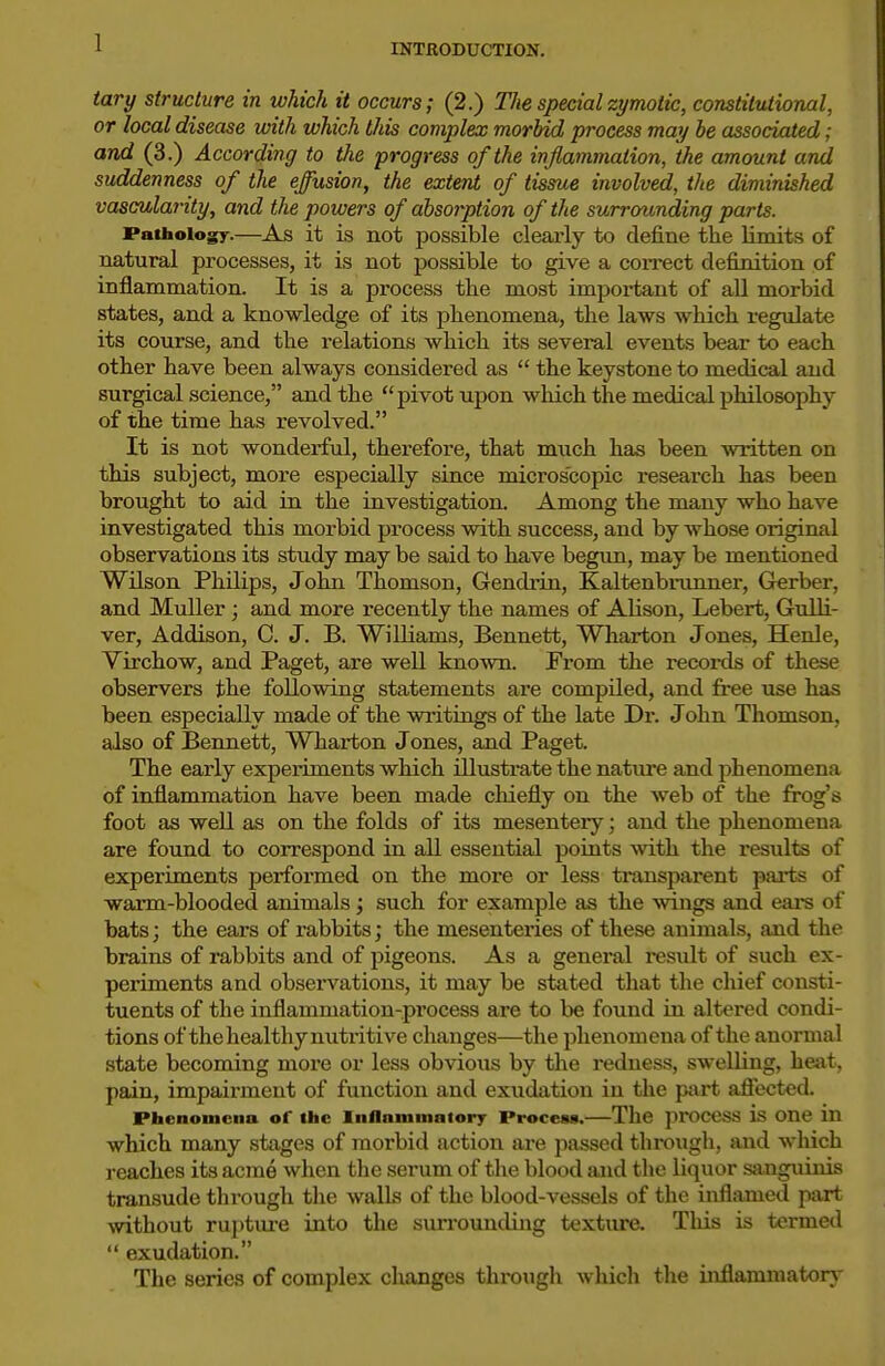 1 tary structure in which it occurs; (2.) The special zymotic, constitutional, or local disease with which this complex morbid process may be associated; and (3.) According to the progress of the inflammation, the amount and suddenness of the effusion, the extent of tissue involved, the diminished vascularity, and the powers of absorption of the surrounding parts. Pathologr-—^As it is not possible clearly to define the limits of natural processes, it is not possible to give a correct definition of inflammation. It is a process the most important of all morbid states, and a knowledge of its phenomena, the laws which regulate its course, and the relations which its several events bear to each other have been always considered as the keystone to medical and surgical science, and the pivot upon which the medical philosophy of the time has revolved. It is not wonderful, therefore, that much has been written on this subject, more especially since microscopic research has been brought to aid in the investigation. Among the many who have investigated this morbid process with success, and by whose original observations its study may be said to have begun, may be mentioned Wilson Philips, John Thomson, Gendrui, Kaltenbninner, Grerber, and MuUer; and more recently the names of Alison, Lebert, Gulli- ver, Addison, C. J. B. Williams, Bennett, Wharton Jones, Henle, Virchow, and Paget, are well known. From tlie i-ecoi-ds of these observers the following statements are compiled, and free use has been especially made of the writings of the late Dr. John Thomson, also of Bennett, Wharton Jones, and Paget. The early experiments which illustrate the natiu'e and phenomena of inflammation have been made chiefly on the web of the frog's foot as well as on the folds of its mesentery; and the phenomena are found to correspond in all essential points with the results of experiments performed on the more or less transparent pai-ts of warm-blooded animals; such for example as the wings and eai-s of bats; the ears of rabbits; the mesenteries of these animals, and the brains of rabbits and of pigeons. As a general residt of such ex- periments and observations, it may be stated that the cliief consti- tuents of the inflammation-process are to be found in altered condi- tions of the healthy nutritive changes—the phenomena of the anormal state becoming more or less obvious by tlie redness, swelling, heat, pain, impairment of function and exudation in the ptirt. afl'ectcd. Phenomena of the Inflammatory Process.—The Jirocess is one in which many stages of morbid action are passed through, and which reaches its acme when the serum of the blood and the liquor sanguinis transude thi-ough the walls of the blood-vessels of the inflamed part without ruj)ture into the surrounding texture. This is termed exudation. The series of complex changes through wliich the inflammatory