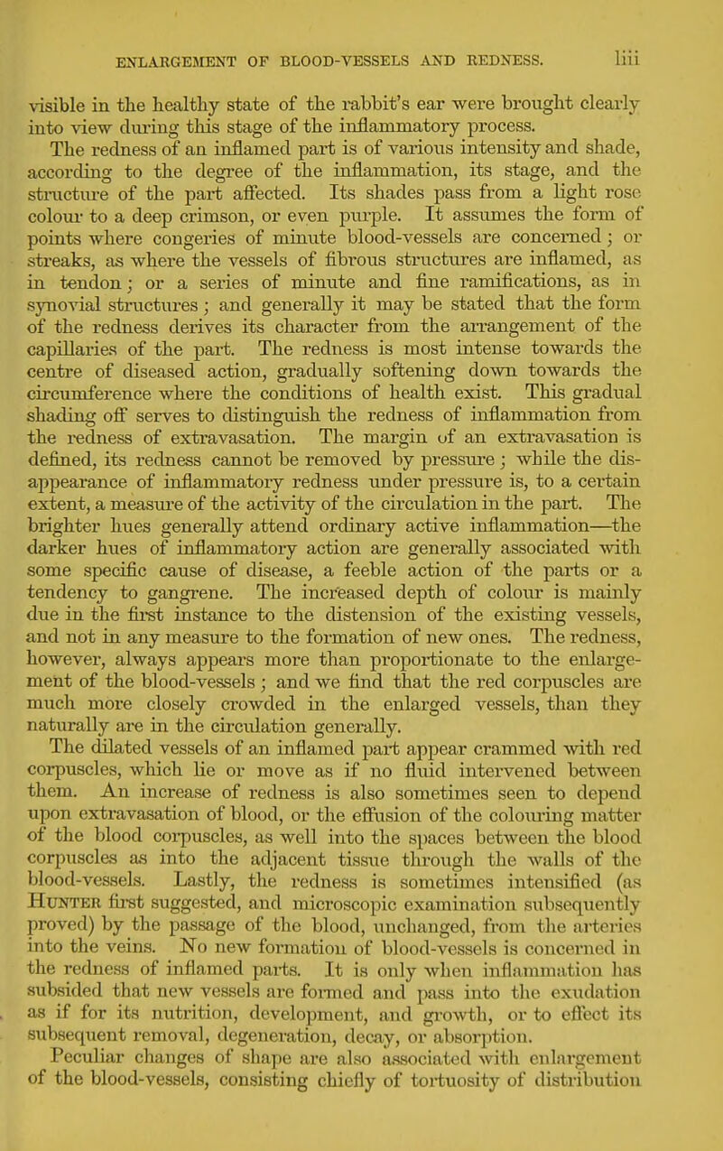 visible in the healthy state of the rabbit's ear were brought clearly into view diu'ing this stage of the inflammatory process. The redness of an inflamed part is of various intensity and shade, accoi-ding to the degi-ee of the inflammation, its stage, and the stractiu-e of the part afiected. Its shades pass from a light rose coloTU- to a deep crimson, or even pm-ple. It assumes the form of points where congeries of minute blood-vessels are concerned; or streaks, as where the vessels of fibrous structures are inflamed, as in tendon; or a series of minute and fine ramifications, as in .synovial structures ; and generally it may be stated that the form of the redness derives its character from the an-angement of the capillaries of the part. The redness is most intense towards the centre of diseased action, gradually softening down towards the circumference where the conditions of health exist. This gradual shading off serves to distinguish the redness of inflammation from the i-edness of extravasation. The margin of an extravasation is defined, its redness cannot be removed by pressure ; while the dis- appearance of inflammatory redness under pressui'e is, to a certain extent, a measui-e of the activity of the circulation in the part. The brighter hues generally attend ordinary active inflammation—the darker hues of inflammatory action are generally associated with some specific cause of disease, a feeble action of the parts or a tendency to gangi-ene. The increased depth of coloirr is mainly due in the fli-st instance to the distension of the existing vessels, and not in any measure to the formation of new ones. The redness, however, always appears more than proportionate to the enlarge- ment of the blood-vessels; and we find that the red corpuscles are much moi'e closely crowded in the enlarged vessels, than they naturally are in the circidation generally. The dilated vessels of an inflamed part appear crammed -with red corpuscles, which lie or move as if no fluid intervened between them. An increase of redness is also sometimes seen to depend upon extravasation of blood, or the effiision of the colouring matter of the blood corpuscles, as well into the spaces between the blood corpuscles as into the adjacent tissue through the walls of the blood-vessels. Lastly, the redness is sometimes intensified (as Hunter fii-st suggested, and microscopic examination subsequently proved) by the passage of the blood, unchanged, from the arteries into the veins. No new formation of blood-vessels is concerned in the redness of inflamed parts. It is only when inflammation has subsided that new vessels are foi-med and pass into the exudation as if for its nutrition, development, and gi-owth, or to effect its subsequent removal, degeneration, decay, or absorption. Peculiar changes of shape are also associated ■with enlargement of the blood-vessels, consisting chiefly of tortuosity of distribution