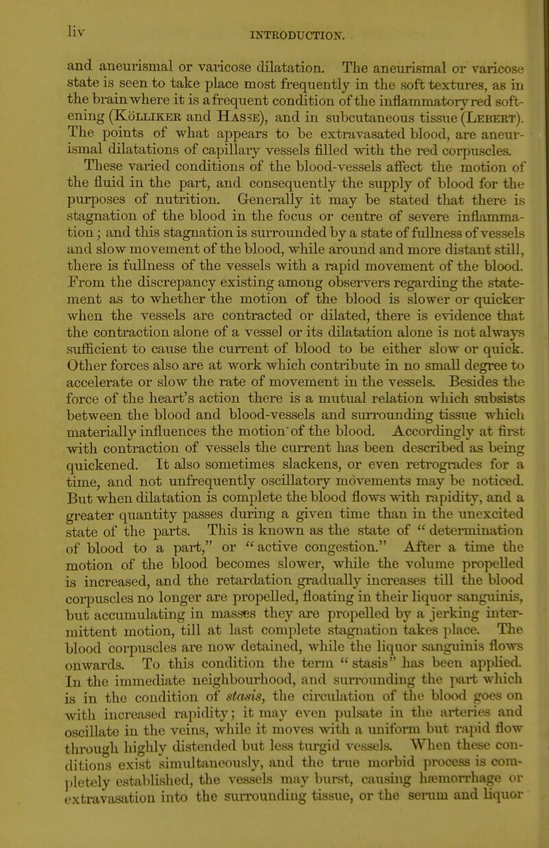 and aneurisinal or vaiicose dilatation. The aneurismal or varicose state is seen to take place most frequently in the soft textures, as in the brain where it is afi-equent condition of the inflammatory red soft- ening (KoLLiKER and Hasse), and in subcutaneous tissue (Lebert). The points of what appears to be extravasated blood, are aneur- ismal dilatations of capillary vessels filled with the red corpuscles. These varied conditions of the blood-vessels affect the motion of the fluid in the part, and consequently the supply of blood for the purposes of nutrition. Generally it may be stated that there is stagnation of the blood in the focus or centre of severe inflamma- tion ; and this stagnation is surrounded by a state of ftdlness of vessels and slow movement of the blood, while around and more distant still, there is fullness of the vessels with a rapid movement of the blood. From the discrepancy existing among obsei-vers regarding the state- ment as to whether the motion of the blood is slower or quicker when the vessels are contracted or dilated, there is evidence that the contraction alone of a vessel or its dilatation alone is not always sufficient to cause the current of blood to be either slow or quick. Other forces also are at work which contribute in no small degree to accelerate or slow the rate of movement in the vessels. Besides the force of the heart's action there is a mutual relation which subsists between the blood and blood-vessels and svuTOunding tissue which materially influences the motion'of the blood. Accordingly at first with contraction of vessels the cuiTent has been described as being quickened. It also sometimes slackens, or even retrogrades for a time, and not unfrequently oscillatory movements may be noticed. But when dilatation is complete the blood flows with rapidity, and a greater quantity passes during a given time than in the un excited state of the parts. This is known as the state of determination of blood to a part, or active congestion. After a time the motion of the blood becomes slower, wliile the volume propelled is increased, and the retardation gradually increases till the blood corpuscles no longer are propelled, floating in their liquor sangiiinis, but accumulating in masses they are propelled by a jerking inter- mittent motion, tdl at la.st complete stagnation takes place. The blood corpuscles are now detained, whUe the liquor sjinguinis flows onwards. To tliis condition the tei'm stasis has been applied. In the immediate neighboiu'hood, and surrounding the part which is in the condition of stasis, the cii-cvilatiou of the blood goes on with increased rajiidity; it may even pulsiite in the ai-teries and oscillate in the veins, while it moves with a uniform but rapid flow through highly di.stended but less turgid vessels. When these con- ditions exist simultaneously, and the true morbid process is com- pletely established, the vessels may burst, causing hsemon-hage or extravasation into the suiToundiug tissue, or the seiiim and liquor