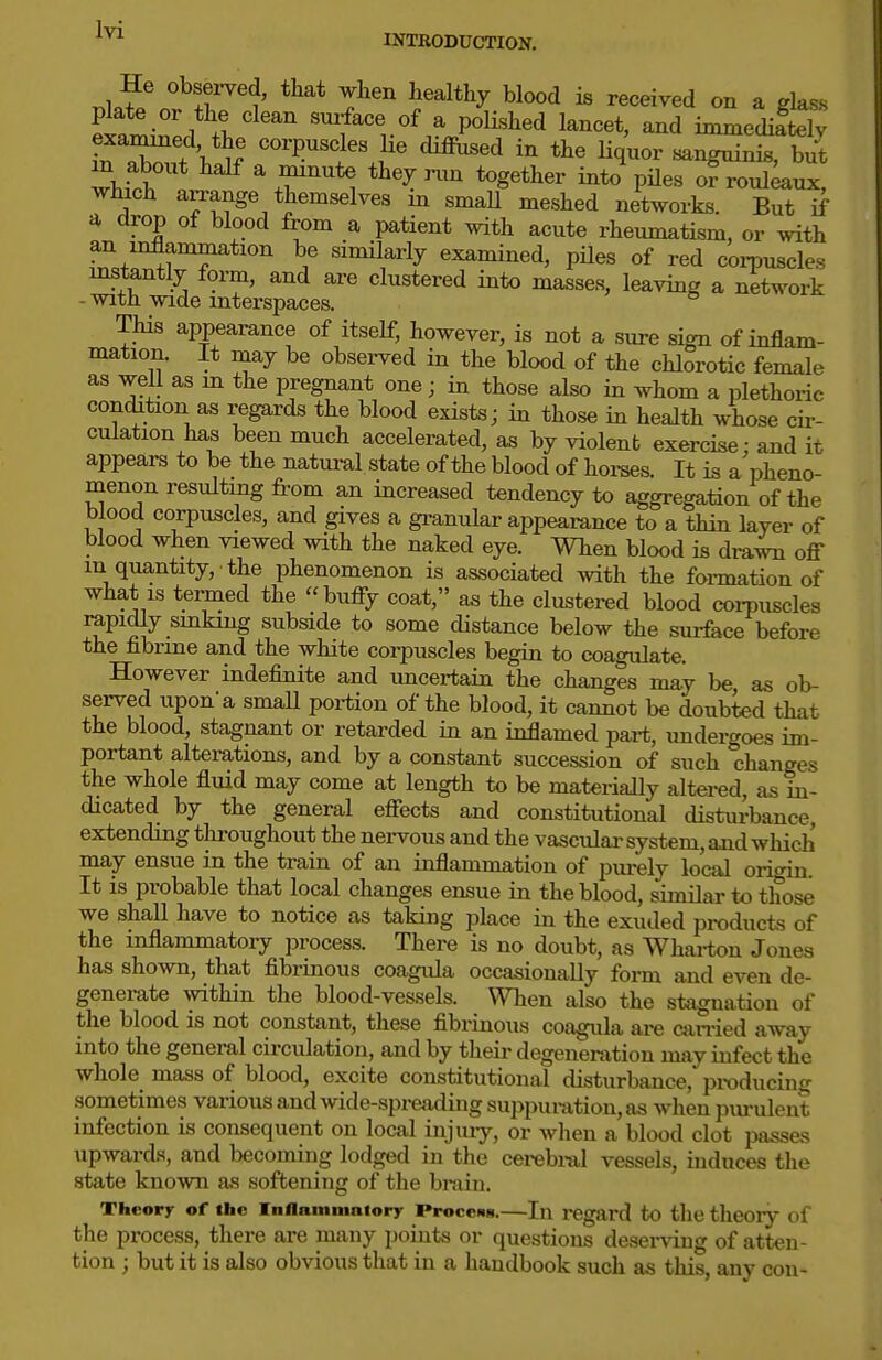 .1.^^ n T^ i« ^e««i^ed on a glass plate or the clean surface of a polislied lancet, and immediftely examined the corpuscles lie diffused in the liquor sanguinis, b/t which arrange themselves m small meshed networks. But if a drop of blood from a patient with acute rheumatism, or with an inflammation be similarly examined, pUes of red corpuscles instantly form, and are clustered into masses, leaving a network - with wide mterspaces. This appearance of itself, however, is not a sure sign of inflam- mation. It may be observed in the blood of the chlorotic female as well as m the pregnant one; in those also in whom a plethoric condition as regards the blood exists; in those in health whose cir- culation has been much accelerated, as by violent exercise: and it appears to be the natural state of the blood of hoi-ses. It is a pheno- menon resulting from an increased tendency to aggregation of the blood corpuscles, and gives a granular appearance to a thin layer of blood when viewed with the naked eye. When blood is drawn off- in quantity, the phenomenon is associated with the foi-mation of what IS teiTned the buffy coat, as the clustered blood coi-puscles rapidly smking subside to some cUstance below the sui-face before the fibrine and the white corpuscles begin to coagulate. However indefinite and uncertain the changes may be, as ob- served upon'a smaU portion of the blood, it cannot be doubted that the blood, stagnant or retarded in an inflamed part, undergoes im- portant alterations, and by a constant succession of such changes the whole fluid may come at length to be materially altered, as in- dicated by the general effects and constitutional disturbance, extending throughout the nervous and the vascular system, and which may ensue in the train of an inflammation of purely local origin. It is probable that local changes ensue in the blood, similar to those we shall have to notice as taking place in the exuded products of the inflammatory process. There is no doubt, as Whai-ton Jones has shown, that flbrinous coagida occasionally form and even de- generate within the blood-vessels. \Vhen also the stagnation of the blood is not constant, these fibrinous coagula ai-e ctin-ied away into the general circulation, and by their degeneration may infect the whole mass of blood, excite constitutional disturbance, producing sometimes various and wide-spreading suppuration, as when piu-uleut infection is consequent on local injiuy, or wlien a blood clot passes upwards, and becoming lodged in the cerebral vessels, induces the state known as softening of the brain. Thcorr of the inflamiimiory Procciis.—In regard to the theory of the process, there are many points or questions deser\dug of atten- tion ; but it is also obvious that in a handbook such as this, any con-