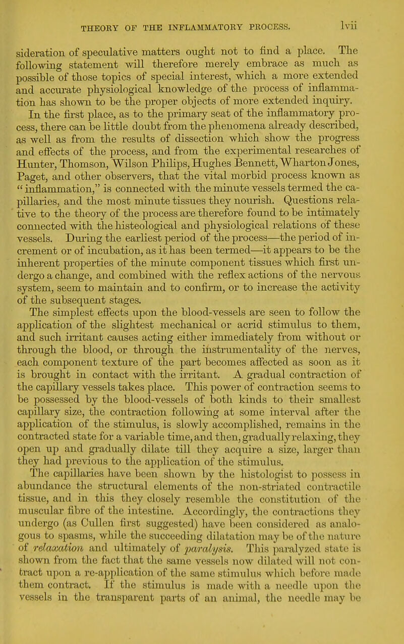 THEORY OF THE INFLAMMATORY PROCESS. sideration of speculative matters ought not to find a place. The following statement will therefore merely embrace as much as possible of those topics of special interest, wliich a more extended and acciu-ate physiological knowledge of the process of inflamma- tion has shown to be the proper objects of more extended inquiry. In the first place, as to the primary seat of the inflammatory pro- cess, there can be little doubt from the phenomena already descriljed, as well as from the results of dissection which show the progi-ess and effects of the process, and from the experimental researches of Himter, Thomson, Wilson Philips, Hughes Bennett, Whai-ton Jones, Paget, and other observers, that the vital morbid process known as  inflammation, is connected with the minute vessels termed the ca- pillaries, and the most minute tissues they nourish. Questions rela- tive to the theory of the process are therefore found to be intimately connected with the histeological and physiological relations of these vessels. Dm-ing the earliest period of the process—the period of in- crement or of incubation, as it has been termed—it appears to be the inherent properties of the minute component tissues which fii'st im- dergo a change, and combined with the reflex actions of the nervous system, seem to maintain and to confirm, or to increase the activity of the subsequent stages. The simplest effects upon the blood-vessels are seen to follow the application of the slightest mechanical or acrid stimulus to them, and such irritant causes acting either immediately from without or through the blood, or through the instrumentality of the nerves, each component texture of the pari becomes affected as soon as it is brought in contact with the irritant. A gradual contraction of the capillary vessels takes place. This power of contraction seems to be possessed by the blood-vessels of both kinds to theii- smallest capillary size, the contraction following at some interval after the application of the stimulus, is slowly accomplished, remains in the contracted state for a vaidable time, and then, gradually relaxing, they open up and gradually dilate till they acquire a size, larger than they had previous to the application of the stimulus. The capillaries have been shown by the histologist to possess in abundance the structural elements of the non-striated contractile tissue, and in this they closely resemble the constitution of the muscular fibre of the intestine. Accordingly, the contractions they undergo (as Cullen first suggested) have been considered as analo- gous to spasms, while the succeeding dilatation maybe of the nature of relaxation and ultimately of paralysis. Tliis paralyzed state is shown from the fact that the same vessels now dilated -will not con- tract upon a re-application of the same stimulus which before made them contract. If the stimulus is made with a needle upon the vessels in the transparent parts of an animal, the needle may be