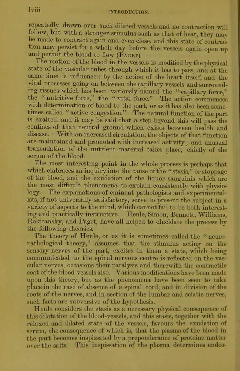 INTRODUCTION. repeatedly drawn over such dilated vessels and no contraction will follow, but with a stronger stimulus such as that of heat, they may be made to contract again and even close, and this state of contrac- tion may persist for a whole day before the vessels again open up and permit the blood to flow (Paget). The motion of the blood in the vessels is modified by the physical state of the vascular tubes through which it has to pass, and at the same time is influenced by the action of the heart itself, and the vital processes going on between the capillary vessels and surround- ing tissues wliich has been variously named the capillary force, the nutritive force, the vital force. The action commences with determination of blood to the part, or as it has also been some- times called active congestion. The natural fimction of the part is exalted, and it may be said that a step beyond this will pass the confines of that neutral ground which exists between health and disease. With an increased circulation, the objects of that fimction are maintained and promoted with increased activity; and unusual transudation of the nutrient material takes place, chiefly of the serum of the blood. The most interesting point in the whole process is perhaps that which embraces an inquiry into the cause of the stasis, or stoppage of the blood, and the exudation of the liquor sanguinis which ai-e the most difficult phenomena to explain consistently with physio- logy. The explanations of eminent pathologists and experimental- ists, if not universally satisfactory, serve to present the subject in a variety of aspects to the mind, which cannot fail to be both interest- ing and practically instructive. Henle, Simon, Bennett, Williams, Eokitansky, and Paget, have all helped to elucidate the process by the following theories. The theoiy of Henle, or as it is sometimes called the neuro- pathological theory, assumes that the stimulus acting on the sensoiy nei-vcs of the part, excites in them a state, which being communicated to the spinal nervous centre is reflected on the vas- cular nerves, occasions their paralysis and therewith the contnictile coat of the blood-vessels also. Various modifications have been made upon this theory, but as the phenomena have been seen to take place in the case of absence of a spinal cord, and in division of the roots of the neiwes, and in section of the lumbar and sciatic nerves, .such facts are subversive of the hypothesis. Henle considers the stasis as a necessary physical consequence of this dilatation of the blood-vessels, and this stasis, together vdth. the relaxed and dilated state of the vessels, favoui-s the exudation of serum, the consequence of which is, that the plasma of the blood in the part becomes iiispissated by a prejiondei-aiice of protcine matter over the salts. This inspissation of the phisma deteiiniues endos-