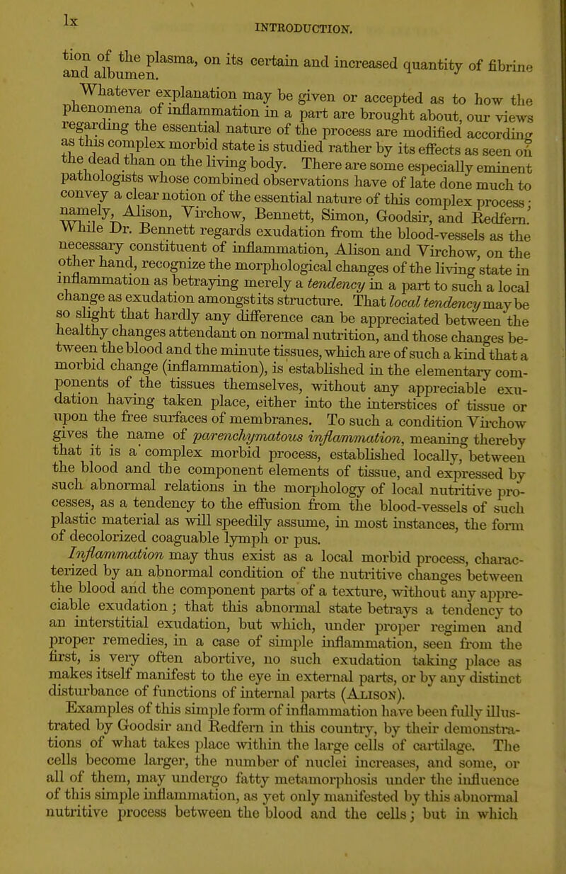 ■ INTRODUCTION. and albumen ^^'^^^ ^^^ increased quantity of fibrine Whatever explanation may be given or accepted as to how the phenomena of inflammation in a part are brought about, our views regardmg the essential nature of the process are modified according as this complex morbid state is studied rather by its efi-ects as seen oh the dead than on the living body. There are some especiaUy eminent pathologists whose combined observations have of late done much to convey a clear notion of the essential nature of tHs complex process ■ wf-, ^4^^^'°''' ^'^^^0^' Bennett, Simon, Goodsir, and Eadfem.' While Dr. Bennett regards exudation from the blood-vessels as the necessary constituent of inflammation, Alison and Virchow on the other hand, recognize the morphological changes of the living state in inflammation as betraying merely a tendency in a part to such a local change as exudation amongstits structure. That local tendmc^jm&y be so slight that hardly any difi-erence can be appreciated between the healthy changes attendant on normal nutrition, and those changes be- tween the blood and the minute tissues, which are of such a kind that a morbid change (mflammation), is estabHshed in the elementary com- ponents of the tissues themselves, without any appreciable exu- dation havmg taken place, either into the interstices of tissue or upon the free suifaces of membranes. To such a condition Virchow gives the name of parenchymatous inflammation, meaning thereby that it is a complex morbid process, established locally,''between the blood and the component elements of tissue, and expressed by such abnormal relations in the morphology of local nutritive pro- cesses, as a tendency to the efiusion from the blood-vessels of such plastic material as will speedily assume, in most instances, the fomi of decolorized coaguable lymph or pus. Inflammation may thus exist as a local morbid process, charac- terized by an abnormal condition of the nutritive changes between the blood and the component pai-ts of a textm-e, without any appre- ciable exudation; that this abnormal state beti-ays a tendency to an interstitial exudation, but which, under proper regimen and proper remedies, in a case of simple inflammation, seen from the first, is very often abortive, no such exudation taking place as makes itself manifest to the eye in exteraal parts, or by any distinct distui-bance of functions of internal parts (Alison). Examples of this simple fonn of inflammation have been fully illus- trated by Goodsir and Redfern in this countiy, by their demonstra- tions of what takes jilace within the large cells of cartilage. The cells become larger, the number of nuclei increases, and some, or all of them, may undergo fatty metamorphosis under the influence of this simple inflammation, as yet only manifested by this abnormal nutritive process between the blood and the cells; but in which