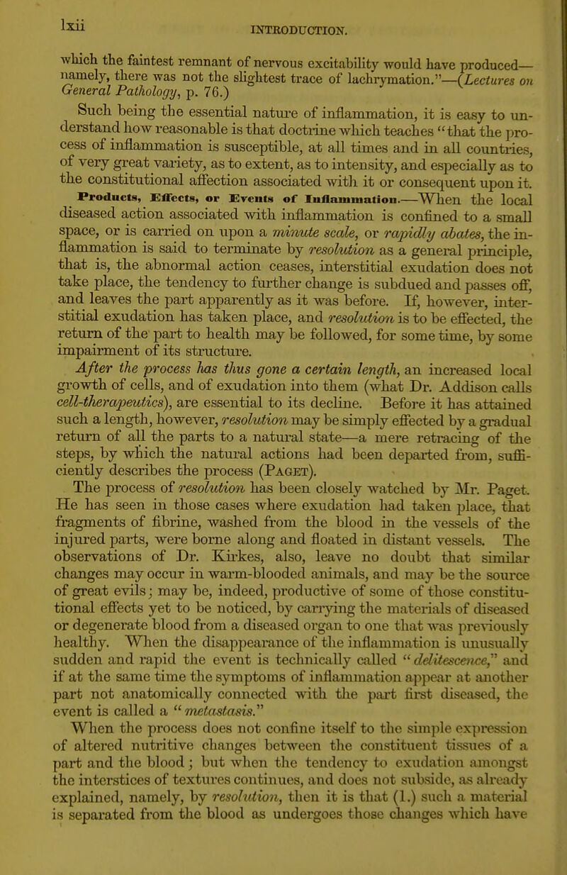 INTBODUCTION. wliich the faintest remnant of nervous excitability would have produced— namely, there was not the slightest trace of lachrymation.—(Zeciures on General Pathology, p. 76.) Such being the essential nature of inflammation, it is easy to un- derstand how reasonable is that doctiine which teaches tliat the j^ro- cess of inflammation is susceptible, at all times and in all countries, of very great variety, as to extent, as to intensity, and especially as to the constitutional afiection associated with it or consequent upon it. Products, Ettects, or Events of luflammatioii.—When the local diseased action associated with inflammation is confined to a small space, or is carried on upon a minute scale, or ra/pidly abates, the in- flammation is said to terminate by resolution as a general piinciple, that is, the abnormal action ceases, interstitial exudation does not take place, the tendency to further change is subdued and passes off, and leaves the pai-t apparently as it was before. If, however, inter- stitial exudation has taken place, and resolution is to be effected, the return of the part to health may be followed, for some time, by some impairment of its structure. After the process has thus gone a certain length, an increased local growth of cells, and of exudation into them (what Dr. Addison caUs cell-therapeutics), are essential to its decline. Before it has attained such a length, however, resolviion may be simply effected by a gi-adual return of all the parts to a natural state—a mere retracing of the steps, by which the natural actions had been departed from, suffi- ciently describes the process (Paget). The process of resolution has been closely watched by Mr. Paget. He has seen in those cases where exudation had taken jjlace, that fragments of fibriae, washed from the blood in the vessels of the injiu-ed parts, were borne along and floated in distant vessels. The observations of Dr. Ku-kes, also, leave no doubt that similar changes may occur in warm-blooded animals, and may be the source of great evils; may be, indeed, productive of some of those constitu- tional effects yet to be noticed, by cariying the materials of diseased or degenerate blood from a diseased organ to one that was preAiously healthy. When the disappearance of the inflammation is unusually sudden and rapid the event is technically called  delitescence, and if at the same time the symptoms of inflammation appear at another part not anatomically connected with tlie pai't first diseased, the event is called a metastasis. When the process does not confine itself to the sirajjle expression of altered nutritive changes between the constituent tissues of a part and the blood; hut when the tendency to exudation amongst the interstices of textui-es continues, and does not subside, as already explained, namely, by resolution, then it is that (1.) such a material is separated from the blood as undergoes those changes which have