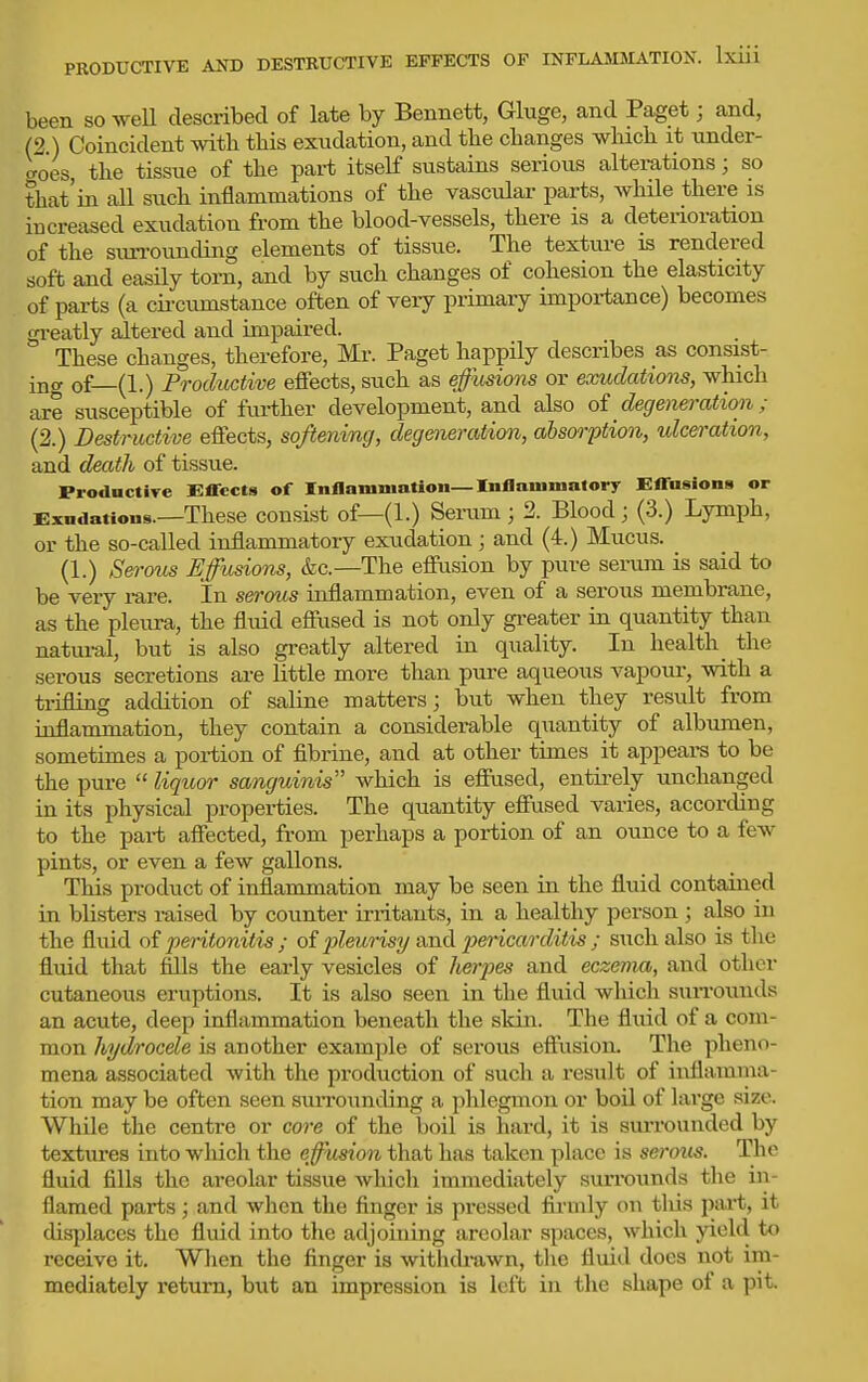 been so weU described of late by Bennett, Gluge, and Paget; and, (2.) Coincident with this exudation, and the changes which it under- goes, the tissue of the part itself sustains serious alterations; so that'in all such inflammations of the vascular parts, while there is increased exudation from the blood-vessels, there is a deterioration of the suiTOuncUng elements of tissue. The texture is rendered soft and easily torn, and by such changes of cohesion the elasticity of parts (a cii-cumstance often of very primary importance) becomes gi-eatly altered and impaired. These changes, therefore, Mr. Paget happily describes as consist- ina of—(1.) Froductive effects, such as effusions or exudations, which are susceptible of further development, and also oi degeneration ; (2.) Destructive effects, softening, degeoieration, absorption, tdceration, and death of tissue. Productiye Effects of Inflamination—Inllaiiinialory Effasiona or Exudations.—These cousist of—(1.) Sei-um ; 2. Blood; (3.) Lymph, or the so-called inflammatory exudation ; and (4.) Mucus. (1.) Sej-oiis affusions, &c.—The efiiision by pure serum is said to be very rare. In seroiis inflammation, even of a serous membrane, as the pleura, the fluid effused is not only greater in quantity than natural, but is also greatly altered in quality. In health _ the serous secretions are little more than pure aqueous vapour, with a tiifling addition of saline matters; but when they result from inflammation, they contain a considerable quantity of albumen, sometimes a portion of fibrine, and at other times it appears to be the pure  liqioor sanguinis which is effused, entii-ely unchanged in its physical properties. The quantity effused varies, according to the part affected, from perhaps a portion of an ounce to a few pints, or even a few gallons. This product of inflammation may be seen in the fluid contained in blisters raised by counter irritants, in a healthy person ; also in the fluid of peritonitis ; of pleurisy and pericarditis ; such also is the fluid that fills the early vesicles of hei-pes and eczema, and other cutaneous eruptions. It is also seen in the fluid which suiTOunds an acute, deep inflammation beneath the skin. The fluid of a com- mon hydrocele is another example of serous eftiision. The pheno- mena associated with the production of such a result of inflamma- tion may be often seen suiTounding a phlegmon or boil of lai-ge size. While the centre or core of the i)oil is hard, it is suiTounded by textures into which the effusion that has taken place is sei'ous. The fluid fills the areolar tissue which immediately sun-ounds the in- flamed parts; and when the finger is pressed firmly on tliis pai't, it displaces the fluid into the adjoining areolar spaces, which yield to receive it. When the finger is withdrawn, tlie fluid does not im- mediately return, but an impression is left in the shape of a pit.