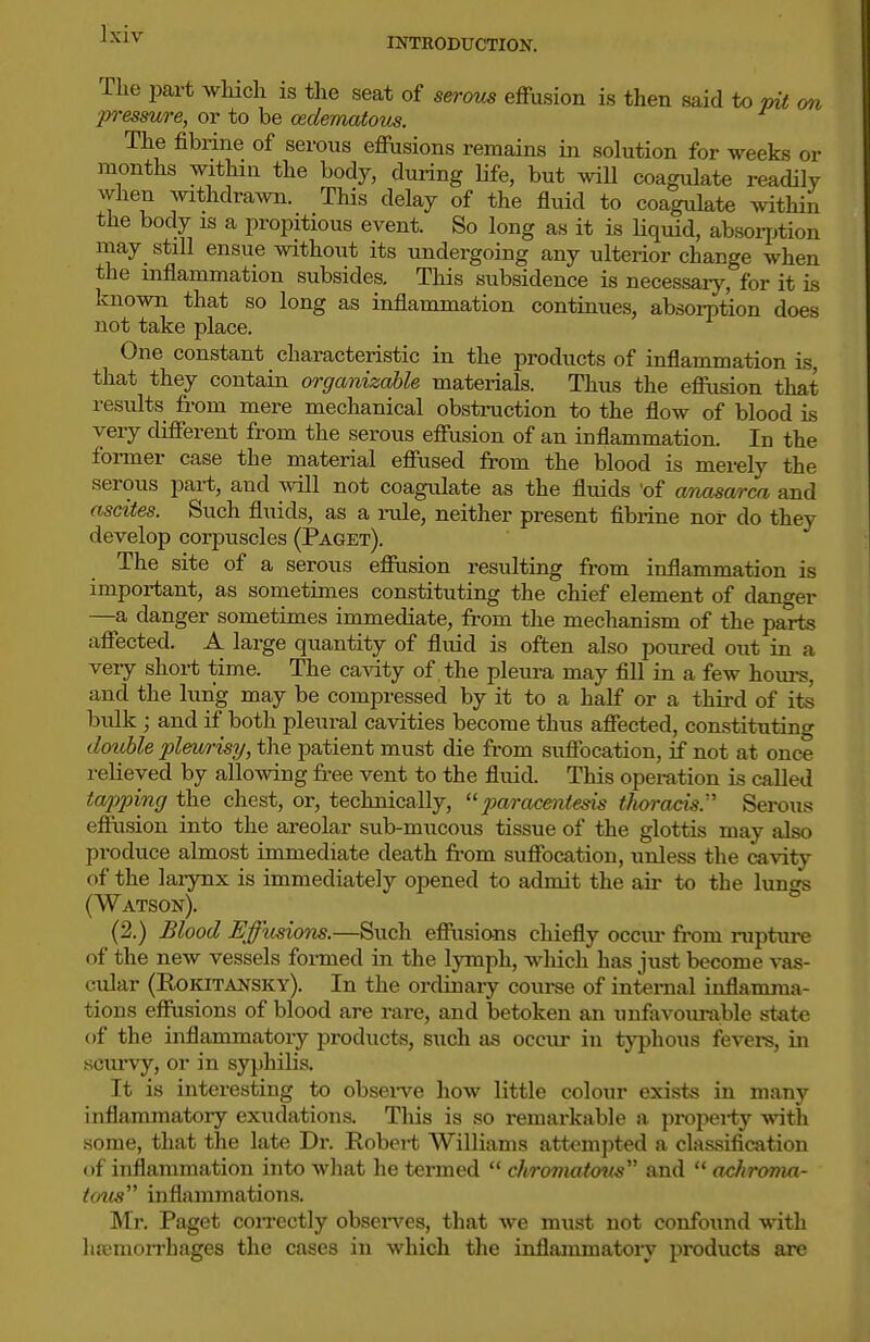 INTRODUCTION. The jmrt wliicli is the seat of sercms effusion is then said to m< on p)-esmre, or to be (Edematous. The fibrine of serous effusions remains in solution for weeks or months withm the body, during Ufe, but wiU coagulate readily when withdrawn. This delay of the fluid to coagulate within the body is a propitious event. So long as it is liquid, absoqjtion may still ensue without its undergoing any ulterior change when the inflammation subsides. Tliis subsidence is necessary, for it is known that so long as inflammation continues, absorption does not take place. One constant characteristic in the products of inflammation is, that they contain organizable materials. Thus the eflFusion that results from mere mechanical obstruction to the flow of blood is very different from the serous effusion of an inflammation. In the former case the material effused from the blood is merely the serous part, and will not coagulate as the fluids 'of aTimwrm and ascites. Such fluids, as a inile, neither present fibrine nor do they develop corjDuscles (Paget). The site of a serous efiusion resulting from inflammation is important, as sometimes constituting the chief element of danger —a danger sometimes immediate, from the mechanism of the parts affected. A large quantity of fluid is often also poured out in a very short time. The ca^dty of the pleura may fill in a few hom-s, and the lung may be compressed by it to a half or a third of its bulk; and if both pleural cavities become thus affected, constituting dotible pleurisy, the patient must die from suffocation, if not at once relieved by allowing free vent to the fluid. This operation is called tapping the chest, or, technically, paracentesis tJioracis.''' Serous effusion into the areolar sub-mucous tissue of the glottis may also produce almost immediate death from suffocation, unless the cavit}^ of the laiynx is immediately opened to admit the air to the lungs (Watson). (2.) Blood Effusions.—Such eflPiisians chiefly occur from rupture of the new vessels formed in the lymph, which has just become vas- cular (Rokitansky). In the ordinary coui-se of internal inflamma- tions effusions of blood are rare, and betoken an uufovourable state of the inflammatory products, such as occur in typhous fevers, in scurvy, or in syphilis. It is interesting to obsei-ve how little colour exists in many inflammatory exudations. This is so remarkable a propei-ty with some, that the late Dr. Robert Williams att^-mpted a classification of inflammation into what he termed  chromatov.s'''' and  achroma- tous inflammations. Mr. Paget coiTcctly obsci-ves, that we must not confounil with hajmorrhages the cases in which the inflammatory products are