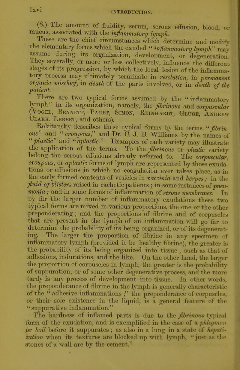 INTRODUCTION. (8.) The amount of fluidity, serum, serous effusion, blood, or mucus, associated with the inflammatory lymph. These are the chief circumstances which detei-mine and modifj' the elementary forms which the exuded inflammatory lymph'' may assume dunng its organization, development, or degeneration. They severally, or more or less collectively, influence the different stages of its progression, by which the local lesion of the inflamma- tory process may ultimately terminate in resolution, in permanent organic mischief, in death of the parts involved, or in death of the patient. There are two typical fonns assumed by the inflammatoi-v lymph in its organization, namely, the flbrinous and corpuscular (VoGEL, Bennett, Paget, Simon, Reinhardt, Gluge, Andrew Clark, Lebert, and others). Eokitansky describes these typical forms by the terms fibrin- ous and croupous, and Dr. C. J. B. Williams by the names of plastic and aplastic. Examples of each variety may illus-trate the application of the terms. To the fibrinous or plastic variety belong the serous effusions already refen-ed to. The corpuscular, croupous, or aplastic forms of lymjjh are represented by those exuda- tions or effusions in which no coagulation ever takes place, as in the early formed contents of vesicles in vaccinia and herpes; in the fluid of blisters raised in cachetic patients; in some instances of pneu- monia ; and in some forms of inffammation of serous membranes. In by far the larger number of inflammatory exudations these two typical forms are mixed in various proportions, the one or the other preponderating; and the proportions of fibriue and of corpuscles that are present in the lymph of an inflammation will go far to determine the probability of its being organized, or of its degenerat- ing. The larger the proportion of fibrine in any specimen of inflammatory lymph (provided it be healthy fibrine), the greater is the probability of its being organized into tissue; such as that of adhesions, indurations, and the like. On the other hand, the larger the proportion of corpuscles in lymph, the greater is the probability of suppuration, or of some other degenemtive process, and the more tardy is any process of development into tissue. In other words, the preponderance of fibrine in the lymph is generally characteristic of the adliesive inflammations the preponderance of corpuscles, or their sole existence in the liquid, is a general feature of the suppurative inflammation. The hardness of inflamed jvarts is due to the fibriiwm typical form of the exudation, and is exemplified in the case of a phlegmon or boil before it suppurates; as also in a lung in a state of kepaii- zation when its textures are blocked up witli lymph, just as the stones of a wall are by the cement.