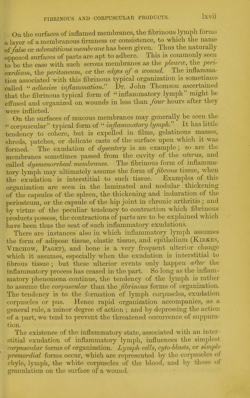FIBRINOUS AND COKPUSCULAR PRODUCTS. Ou the surfaces of inflamed membranes, the fibrinous lymph forms SI layer of a membranous firmness or consistence, to which the name of Mse or adventitious memhraifie has been given. Thus the natiu-ally opposed surfaces of parts are apt to adhere. This is commonly seen to be the case with such serous membranes as the pleurce,^ the peri- cardium, the peritoneum, or the edcfes of a wound. The inflamma- tion associated with this fibrinous typical organization is sometimes called ''adhesive infiammationr Dr. Jolm Thomson ascertamed that the fibrinous typical form of  inflammatory lymph might be efi'used and organized on wounds in less than four hours after they were inflicted. On the surfaces of mticous membranes may generally be seen the  corpuscular typical form of  inflammatory lymph. It has little tendency to cohere, but is expelled in films, gelatinoiis masses, shreds, patches, or delicate casts of the surface upon which it was formed. The exudation of dysentery is an example ; so are the membranes sometimes passed from the cavity of the uterus, and called dysmenorrheal membranes. The fibrinous form of inflamma- tory lymph may ultimately assume the form oi fibrous tissue, when the exudation is interstitial to such tissue. Examples of this organization are seen in the laminated and nodular thickening of°the capsules of the spleen, the thickening and induration of the periosteimi, or the capside of the hip joint in chronic artluitis ; and by virtue of the peculiar tendency to contraction which fibrinous products possess, the contractions of parts are to be explained which have been thus the seat of such inflammatoiy exudations. There are instances also in which inflammatory lymph assumes the form of adipose tissue, elastic tissue, and epithelium (Kirkes, ViRCHOW, Paget), and bone is a very frequent ulterior change which it assumes, especially when the exudation is interstitial to fibrous tissue; but these ulterior events only happen after the inflammatory process has ceased in the pai-t. So long as tlie inflam- matory phenomena continue, the tendency of the lymph is nxtlier to assume the corpuscular than the fibrinous forms of organization. The tendency is to the formation of lympli corpuscles, exudation corpuscles or pus. Hence rapid organization accompanies, as a general rule, a minor degi-ee of action ; and by depressing the action of a part, we tend to prevent the threatened occurrence of suppura- <^ion. The existence of the inflammatory state, associated with an inter- stitial exudation of inflammatory lymph, influences tlie simplest corpuscidar Ibrms of organization. Lymph cells, cyto-blasts, or simple premordial forms occur, which are represented by the corpuscles ol chyle, lymph, the white corpuscles of the blood, and by those of granulation on the siufuce of a wound.