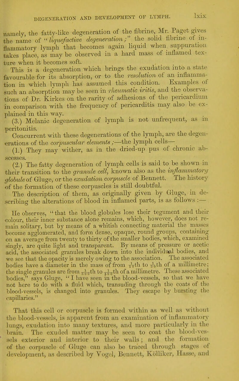 namely, the fatty-like degenei-ation of the fibrine, Mr. Paget gives the name of  liqioefactive degeneration; the soHd fibrine of in- flammatory lymph that becomes again Hquid when suppuration takes place, as may be observed in a hard mass of inflamed tex- ture -when it becomes soft. This is a degeneration which brings the exudation into a state favourable for its absorption, or to the resolution of an inflamma- tion in which lymph has assumed tliis condition. Examples of such an absorption may be seen in rheumatic iritis, and the observa- tions of Dr. Kii-kes on the rarity of adhesions of the pericardinm in comparison with the frequency of pericarditis may also be ex- plained in this way. (3.) Melanic degeneration of lymph is not unfrequent, as in peritonitis. Concui-rent with these degenerations of the lymph, are the degen- erations of the corpuscular elements ;—the lymph cells— (1.) They may wither, as in the dried-up pus of chronic ab- scesses. (2.) The fatty degeneration of lymph cells is said to be shown in their transition to the granule cell, known also as the inflammatory globtde of Gluge, or the exudation corpuscle of Bennett. The history of the formation of these corpuscles is still doubtful. The description of them, as originally given by Gluge, in de- scribing the alterations of blood in inflamed parts, is as follows :— He observes,  that the blood globules lose their tegument and their colour, their inner substance alone remains, which, however, does not re- mahi solitary, but by means of a whitish connecting material the masses become agglomerated, and form dense, opaque, round gi-oups, containing on an average from twenty to thirty of the smaller bodies, which, examined singly, are quite hght and transparent. By means of pressure or acetic acid,the associated gi-anules break do\vn into the individual bodies,_ and we see that the opacity is merely owing to the association. The associated bodies have a diameter in the mass of from J^th to ^roth of a millimetre; the single granules are from -5^*^^ i^^^ o^''^ miUimetre. These associated bodies, says Gluge,  I have seen in the blood-vessels, so that we have not here to do with a fluid which, transuding through the coats of the blood-vessels, is changed into gi-anules. They escape by bursting the capillaries. That tliis cell or corpuscle is formed within as well as without the blood-vessels, is apparent from an examination of inflammatory lungs, exudation into many textures, and more particularly in the bi-ain. The exuded matter may be seen to coat the blood-ves- sels exterior and interior to their walls; and the formation of the corpuscle of Gluge can also be traced through stages of develo])ment, as described l)y Vogel, Bennett, Kolliker, Hasse, and
