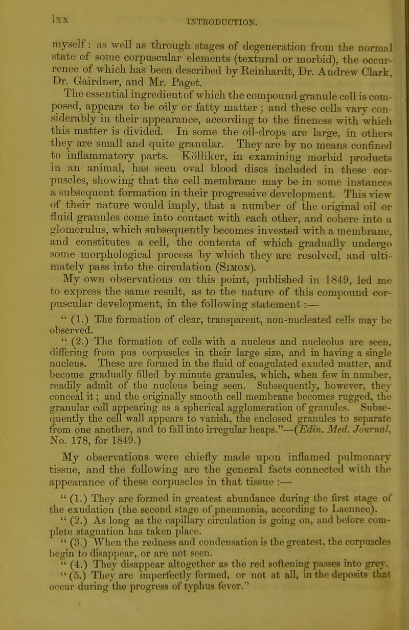 IXTRODUCTIOK. myself: as well as through stages of degeneration from the normal state of some corpuscular elements (textural or morbid), the occur- rence of which has been described by Reinhardt, Dr. Andi-ew Clark, Dr. Gairdner, and Mr. Paget. The essential ingredient of which the compound gi-anule cell is com- posed, appears to be oily or fatty matter; and these cells vaiy con- siderably in their appearance, according to the fineness with 'which this matter is divided. In some the oil-drops are large, in others they ax-e small and quite granular. They are by no means confined to inflammatoiy parts. KoUiker, in examining moi-bid producte in an animal, has seen oval blood discs included in these cor- pixscles, showing that the cell membrane may be in some instances a subsequent formation in their progressive development. This view of their natm-e would imply, that a number of the original oil or fluid granules come into contact with each other, and cohere into a glomerulus, which subsequently becomes invested with a membrane, and constitutes a cell, the contents of which gradually undergfi some morphological process by which they are resolved, and ulti- mately pass into the circtdation (Simon). My own observations on this point, published in 1849, led me to express the same result, as to the nature of this compound cor- puscular development, in the following statement:—  (1.) The formation of clear, transparent, non-nucleated cells may be obsei-ved.  (2.) The formation of cells with a nucleus and nucleolus are seen, differing from pus corpuscles in their large size, and in having a single nucleus. These are formed in the fluid of coagulated exuded matter, and become gradually filled by minute granules, which, when few in number, readily admit of the nucleus being seen. Subsequently, however, they conceal it; and the originally smooth cell membrane becomes rugged, the granular cell appearing as a spherical agglomeration of granules. Subse- quently the cell wall appears to vanish, the enclosed granules to separate from one another, and to fall into irregular heaps.—(Edin. Med. Journal. No. 178, for 1849.) My observations were chiefly made upon inflamed pulmonary tissue, and the following ai-e the general facts connected with the appeai-ance of these corpuscles in that tissue :—  (1.) They are formed in greatest abundance during the first stage of the exudation (the second stage of pneumonia, according to Lacnnec).  (2.) As long as the capilhiry circulation is going on, and before com- plete stagnation has taken 2)lace.  (3.) When the redness and condensation is the greatest, the corpuscles begin to disappear,, or are not seen.  (4.) They disappear altogether as the red soflening passes into grev.  (5.) They are unperfectly formed, or not at all, in the deposits that occur during the progress of typhus fever.'
