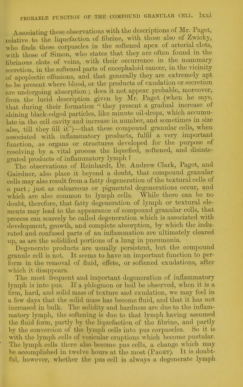 Associating these observations with the descriptions of Mr. Paget, relative to the liquefaction of fibrine, with those also of Zwicky, who finds these corpuscles in the softened apex of arterial clots, with those of Simon, who states that they are often found in the fibrinous clots of veins, with their occurrence in the mammary secretion, in the softened parts of encephaloid cancer, in the vicinity of apoplectic eifusions, and that generally they are extremely apt to be present where blood, or the products of exudation or secretion are vmdergoing absorption ; does it not appear probable, moreover, from the lucid description givea by Mr. Paget (when he says, that during their formation  they present a gradual increase of shining black-edged particles, like minute oil-drops, which accumu- late in the cell cavity and increase in number, and sometimes in size also, till they fill it)—that these compound granular cells, when associated with inflammatory products, fulfil a very important function, as organs or structm-es developed for the piu-pose of resolving by a vital process the liquefied, softened, and disinte- grated products of inflammatory lymph 1 The observations of Keinhardt, Dr. Andi-ew Clark, Paget, and Gairdner, also place it beyond a doubt, that compound gi-anular cells may also restdt from a fatty degeneration of the textural cells of a part; just as calcareous or pigmental degenerations occur, and which are also common to lymph cells. While there can be no doubt, therefore, that fatty degeneration of lymph or textural ele- ments may lead to the appearance of compound granular cells, that process can scarcely be called degeneration which is associated with development, gro^vth, and complete absorption, by which the indu- rated and confused parts of an inflammation are ultimately cleared up, as are the solidified portions of a lung in pneumonia. Degenerate products are usually persistent, but the compound granule cell is not. It seems to have an important function to per- form in the removal of fluid, effete, or softened exudations, after which it disappears. The most frequent and important degeneration of inflammatory lymph is into pus. If a plilegmon or boil be obsei-ved, when it is a firm, hard, and solid mass of textiu-e and exudation, we may feel in a few days that the solid mass has become fluid, and that it has not increased in bulk. The solidity and hardness are due to the inflam- matory lymph, the softening is due to that lymph having assumed the fluid foiTO, partly by the liquefaction of the fibrine, and pai-tly by the conversion of the lymph cells into pus corpuscles. So it is with the lymph cells of vesicular eruptions wliich become jnistular. The lymph cells there also become pus cells, a change which msiy be accomplished in twelve hours at the most (Paget). It is doubt- ful, however, whether the pus cell is always a degenerate lymph