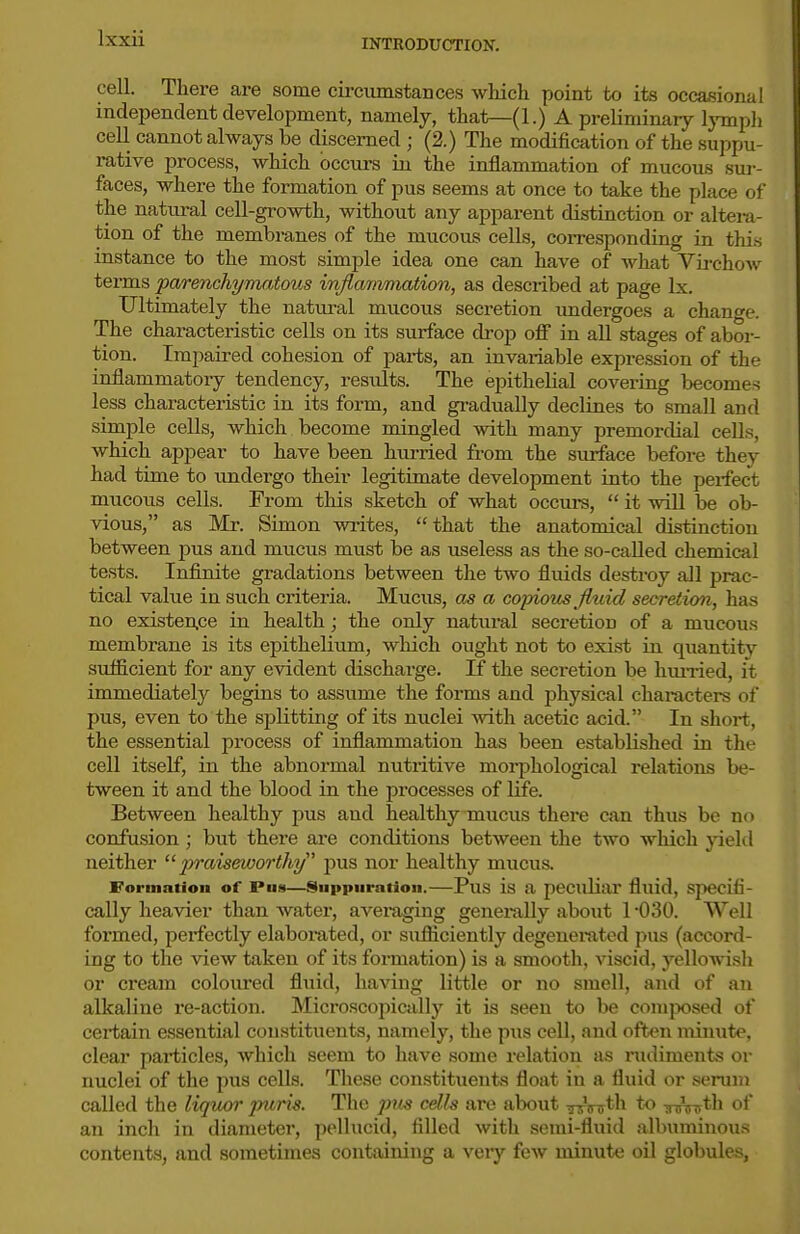cell. There are some cii-cumstances which point to its occasional independent development, namely, that—(1.) A preliminaiy Ijnnph cell cannot always be discerned ; (2.) The modification of the suppu- mtive process, which occurs iu the inflammation of mucous sur- faces, where the formation of pus seems at once to take the place of the natiu-al cell-growth, without any apparent distinction or altei-a- tion of the membranes of the mucous cells, corresponding in this instance to the most simple idea one can have of Avhat Virchow terms parenchyma,tous infltwimation, as described at page Ix. Ultimately the natural mucous secretion imdergoes a change. The characteristic cells on its surface drop off in all stages of abor- tion. Impaired cohesion of parts, an invaiiable expression of the inflammatory tendency, results. The epithelial covering becomes less characteristic in its form, and gradually declines to small and simple cells, which become mingled with many premordial cells, which appear to have been hurried from the surface before they had time to undergo their legitimate development into the perfect mucous cells. From this sketch of what occurs,  it will be ob- vious, as Mr. Simon writes, that the anatomical distinction between pus and mucus must be as useless as the so-called chemical tests. Infinite gradations between the two fluids destroy all prac- tical value in such criteria. Mucus, as a copioits Jltiid secretion, has no existen.ce in health; the only natural secretion of a mucous membrane is its epithelium, which ought not to exist in quantitv sufficient for any evident discharge. If the secretion be hun-ied, it immediately begins to assume the forms and physical characters of pus, even to the splitting of its nuclei Avith acetic acid. In short, the essential process of inflammation has been established in the cell itself, in the abnormal nutritive morphological relations be- tween it and the blood in the processes of life. Between healthy pus and healthy mucus there can thus be no confusion; but there are conditions between the two wliich yiehl neither jt;?-aisei«or</i?/ pus nor healthy mucus. Formation of Pus—Suppuration.—PuS is a peculiar fluid, specifi- cally heavier than Avater, averaging generally about 1 -030. Well formed, perfectly elaborated, or sufliciently degenerated i>us (accord- ing to the view taken of its formation) is a smooth, viscid, yellowisli or cream coloured fluid, having little or no smell, and of an alkaline re-action. Microscopically it is seen to be comjxtsed of certain essential constituents, namely, the pus cell, and often minute, clear particles, which seem to have some relation as rudiments or nuclei of the pus ceUs. These constituents float in a fluid or serum called the liquor puris. The pus cdh are about urrir^^h to -sinnrth of an inch in diameter, pellucid, filled with semi-fluid albuminous contents, and sometimes containing a veiy few minute oil globules,