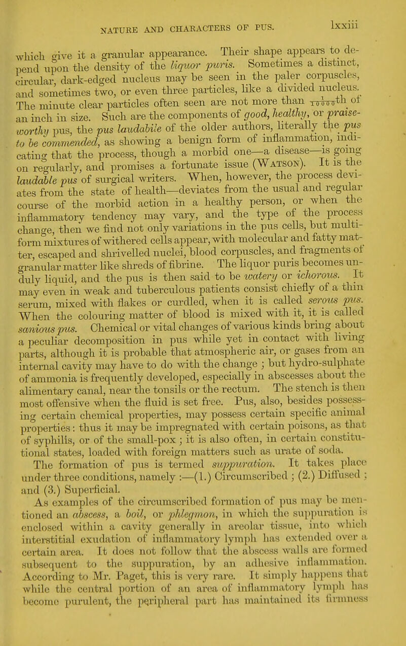which oive it a granular appearance. Their shape appears to de- pend u?on the density of the liqwn' puris. Sometimes a distinct, circular, dark-edged nucleus may be seen in the paler corpuscles, and sometimes two, or even thi-ee particles, like a cUvided nucleus The minute clear particles often seen are not more than x^^tn ot an inch in size. Such are the components of good, health,, or praise- worthy pus, the pus laudaUle of the older authors, literally the pus to he cmimmded, as showing a benign form of inflammation, indi- cating that the process, though a morbid one—a disease—is going on iWarly, and promises a fortunate issue (Watson). It is the UudMe pus of svu-gical writers. When, however, the process devi- ates fi-om the state of health—deviates from the usual and regular coui-se of the morbid action in a healthy person, or when the inflammatory tendency may vary, and the type of the process chantre, then we find not only variations in the pus cells, but multi- form mixtures of withered cells appear, with molecular and fatty mat- ter escaped and shi-ivelled nuclei, blood corpuscles, and fragments ot aranular matter Hke shreds of fibrine. The liquor puns becomes un- duly Uquid, and the pus is then said to be watery or icJwrous. It may even in weak and tuberculous patients consist chiefly of a thin serum, mixed with flakes or cm-died, when it is called sei-mis pus. When the colouring matter of blood is mixed with it, it is called sam,ioiis pus. Chemical or vital changes of various kinds bring about a peculiar decomposition in pus while yet in contact with living parts, although it is probable that atmospheric air, or gases from an internal cavity may have to do Avith the change ; but hydro-sulphate of ammonia is frequently developed, especially in abscesses about the alimentary canal, near the tonsils or the rectum. The stench is then most ofiensive when the fluid is set free. Pus, also, besides possess- ing certain chemical properties, may possess certain specific animal properties: thus it maybe impregnated with certain poisons, as that of syphilis, or of the small-pox ; it is also often, in certain constitu- tional .states, loaded with foreign matters such as ui-ate of soda. The formation of pus is termed sxoppuration. It takes place under three conditions, namely :—(1.) Gu-cumscribed ; (2.) Diffused ; and (3.) Superficial. As examples of the cii-cumscribed fonnation of pus may be men- tioned an abscess, a boil, or phlegmon, in which the suppuratiou is enclosed Avithin a cavity generally in areolar tissue, into wliich interstitial exudation of inflammatory lymph has extended over a certain area. It does not follow that the abscess walls are formed subsequent to the suppuration, by an adhesive inflammation. According to Mi*. Paget, this is very rare. It simply happens that while the central portion of an area of inflammatory lyinph ha.s become purulent, the peripheral part hiis maintained its firmness I