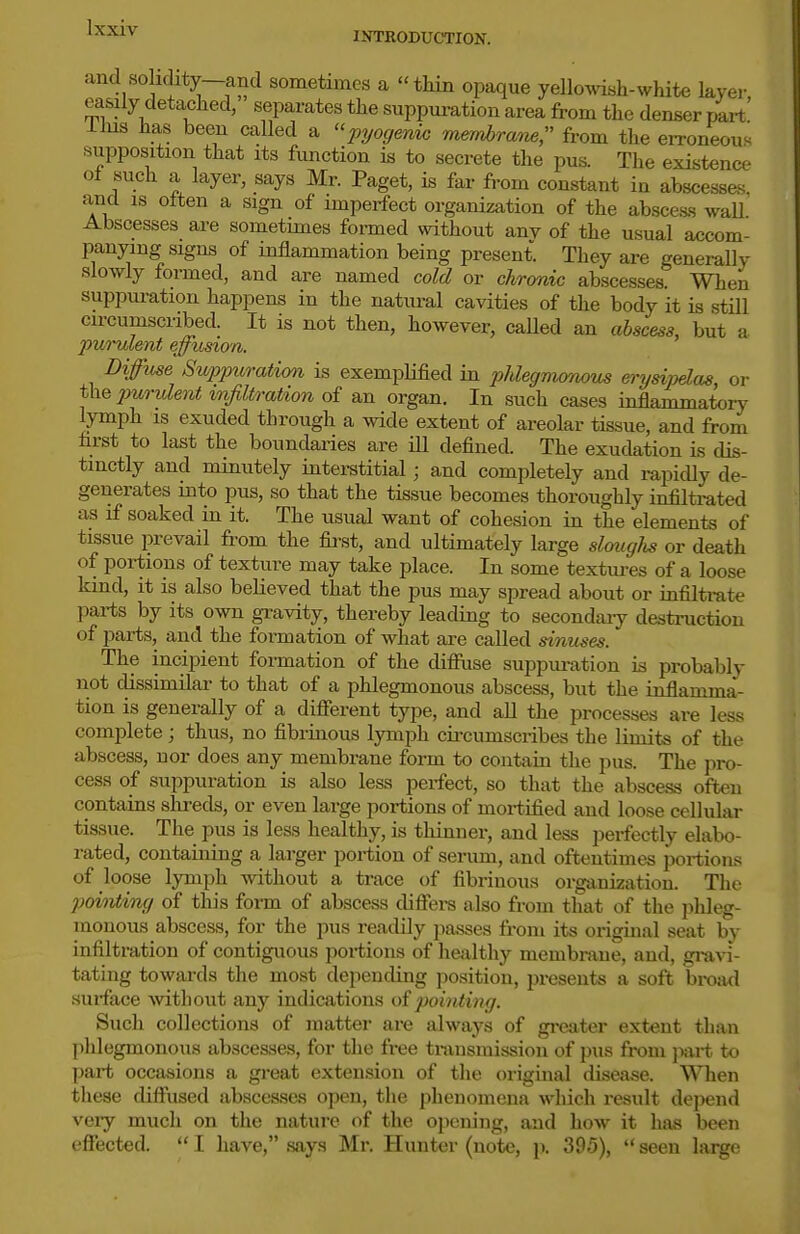 ^'^^ INTRODUCTION. and solidity—and sometimes a thin opaque yellowish-white layer easily detached, separates the suppuration area from the denser part llus has been called a pyogenw membraiie, fi-om the eiToneous supposition that its function is to secrete the pus. The existence of such a layer, says Mr. Paget, is far from constant in abscessas. and IS otten a sign of imperfect organization of the abscess wall Abscesses are sometimes foi-med without any of the usual accom- panying signs of inflammation being present. They are genei-ally slowly formed, and are named cold or chronic abscesses. When suppuration happens in the natural cavities of the body it is still circumscribed. It is not then, however, caUed an abscess, but a furulent effusion. Diffuse Suppuration is exemplified in phlegmonous erysipelas or 2^^'i-ulent infiltration an organ. In such cases inflammatory lymph is exuded through a Avide extent of areolar tissue, and from first to last the boundaries are ill defined. The exudation is dis- tinctly and minutely interstitial; and completely and rapidly de- generates into pus, so that the tissue becomes thoroughly infiltrated as if soaked in it. The usual want of cohesion in the elements of tissue prevail fi-om the first, and ultimately large slouglis or death of portions of texture may take place. In some textures of a loose kind, it is also believed that the pus may spread about or infiltrate parts by its own gravity, thereby leading to secondaiy destruction of parts, and the fonnation of what are called sinuses. The incipient formation of the difiiise suppuration is probably not dissimilar to that of a phlegmonous abscess, but the inflamma- tion is generally of a different type, and aU the processes are less complete; thus, no fibrinous lymph cii-cumscribes the limits of the abscess, nor does any membrane form to contain the pus. The pro- cess of suppuration is also less perfect, so that the abscess often contains slireds, or even large portions of mortified and loose cellular tissue. The pus is less healthy, is thinner, and less perfectly elabo- rated, containing a larger portion of serum, and oftentimes jjortions of loose lymph without a trace of fibrinous organization. The pointing of this form of abscess diffei-s also from that of the phleg- monous abscess, for the pus readily passes from its original seat by infiltration of contiguous portions of healthy membrane, and, gi-avi- tating towards the most depending position, presents a soft bi-oad surface without any indications o{pointing. Such collections of matter are always of greater extent than phlegmonous abscesses, for the free transmission of pus from jwt to part occasions a great extension of the original disease. When these diffiised abscesses open, the phenomena which result depend veiy much on the nature of the opening, and how it has been effected.  I have, says Mr. Hunter (note, p. 395),  seen large
