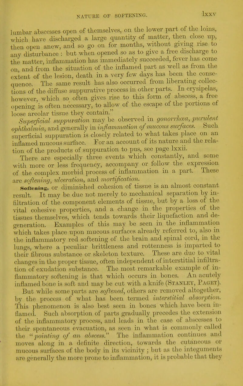 NATURE OF SOFTENING. himbar abscesses open of themselves, on the lower part of the loms, which have dischai-ged a large quantity of matter, then close up, then open anew, and so go on for months, without givmg rise to any distui-bance : but when opened so as to give a free discharge to the matter, inflammation has immediately succeeded, fever has come on and from the situation of the inflamed part as well as from the extent of the lesion, death in a very few days has been the conse- quence. The same result has also occuiTed from liberatmg collec- tions of the cUffuse suppurative process in other parts. In erysipelas, however, which so often gives rise to this form of abscess, a free opening is often necessaiy, to allow of the escape of the portions of loose areolar tissue they contain. Supe)-fiGial supjniration may be observed m gonorrhea, jnimlent ophthalmia, and generally in inf a/mmation ofmucoiis surfaces. Such superficial suppiu-ation is closely related to what takes place on an inflamed mucous surface. For an account of its nature and the rela- tion of the products of suppuration to pus, see page Ixxii. There are especially thi-ee events which constantly, and some with more or less frequency, accompany or follow the expression of the complex morbid process of inflammation in a part. These are softening, ^dceration, and mortification. Softcaiiig, or diminished cohesion of tissue is an almost constant result. It may be due not merely to mechanical separation by in- fdtration of the component elements of tissue, but by a loss of the vital cohesive properties, and a change in the properties of the tissues themselves, which tends towards their liquefaction and de- generation. Examples of this may be seen in the inflammation which takes place upon mucous surfaces already referred to, a,lso ia the uiflammatory red softening of the brain and spinal cord, in the lungs, where a peculiar brittleness and rotteimess is imparted to theii- fibrous substance or skeleton texture. These are due to vital changes in the proper tissue, often independent of intei-stitial infiltra- tion of exudation substance. The most remarkable example of in- flammatory softening is that wliich occui-s in bones. An acutely inflamed bone is soft and may be cut with a knife (Stanley, Paget). But while some parts are softened, others are removed altogether, by the process of what has been termed interstitial absorption. This phenomenon is also best seen in bones wliich have been in- flamed. Such absorption of parts gi-adually precedes the extension of the inflammatory process, and leads in the cfise of abscesses to their spontaneous evacuation, as seen in what is commonly called tlie painting of an abscess. The inflammation continues and moves along in a definite direction, towards the cutaneous or mucous surfaces of the body in its vicinity ; but as the integuments are generally the more prone to inflammation, it is probable that they