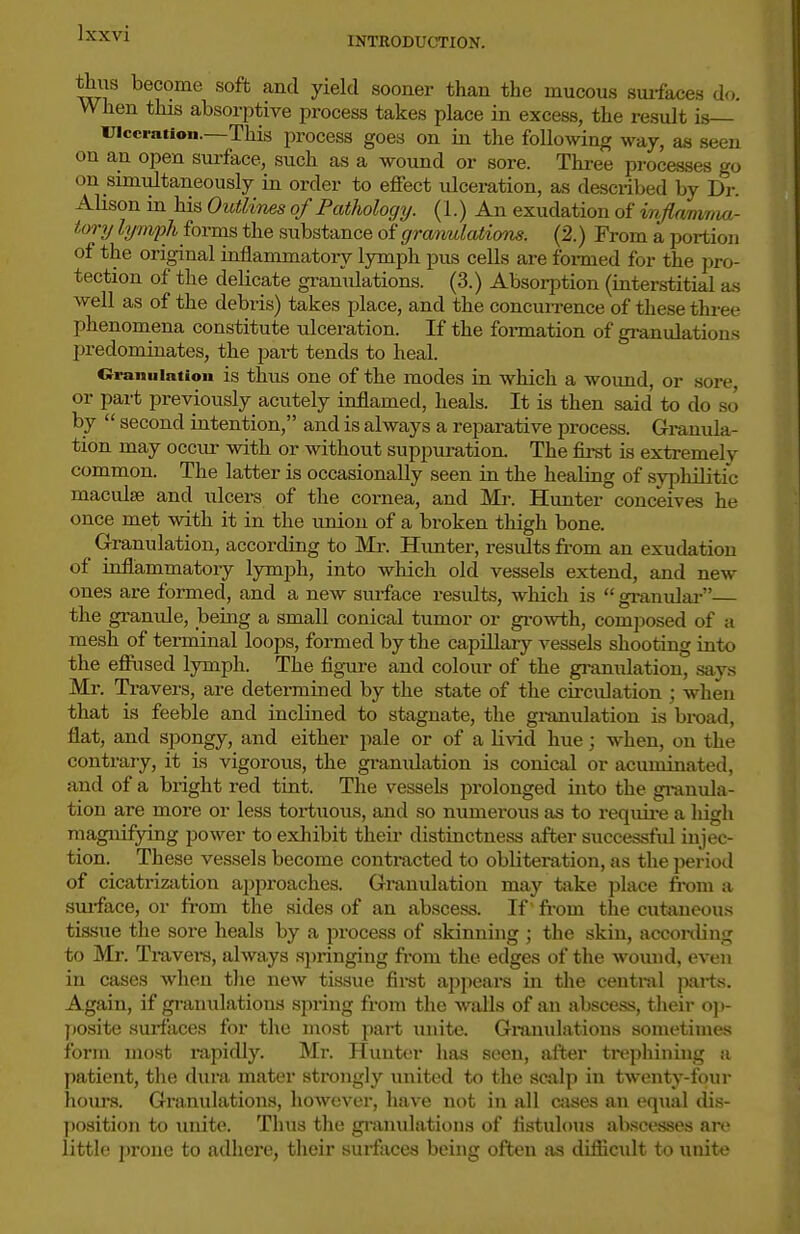 INTEODUCTION. thiis become soft and yield sooner than the mucou.s suifaces d<.. When this absorptive process takes place in excess, the resvdt is— inccration.—This process goes on in the following way, as seen on an open surface, such as a wound or sore. Three processes go on simultaneously in order to effect ulceration, as described by Dr. Ahson in his Outlines of Pathology. (1.) An exudation of infimima- tory lymph forms the substance of granulations. (2.) From a portion of the original mflammatory lymph pus cells are fomied for the pro- tection of the delicate granulations. (3.) Absorption (interstitial a-s well as of the debris) takes place, and the concuixence of these three phenomena constitute ulceration. If the formation of gi-anulations predominates, the part tends to heal. Oraniiiation is thus One of the modes in which a wound, or sore or part previously acutely inflamed, heals. It is then said to do so by  second intention, and is always a reparative process. Granula- tion may occiu- with or without suppuration. The first is extremely common. The latter is occasionally seen in the healing of sypliilitic maculae and ulcers of the cornea, and Mi-. Hunter conceives he once met with it in the union of a broken thigh bone. Granulation, according to Mr. Hunter, results from an exudation of inflammatory lymjjh, into which old vessels extend, and new ones are formed, and a new surface results, which is  gi-anulai-— the granule, being a small conical tumor or gi-owth, composed of a mesh of terminal loops, formed by the capillary vessels shooting into the efiiised lymph. The figure and colour of the granulation, says Mr. Travers, are determined by the state of the circulation ; when that is feeble and inclined to stagnate, the gi-anulation is broad, flat, and spongy, and either pale or of a livid hue; when, on the contrary, it is vigorous, the granulation is conical or acuminated, and of a bright red tint. The vessels prolonged into the gi-anula- tion are more or less tortuous, and so numerous as to require a high magnifying power to exhibit their distinctness after successful injec- tion. These vessels become contracted to obliteration, as the jjeriod of cicatrization approaches. Granulation may take place from a sui-face, or from the aides of an abscess. If ^ from the cutaneous tissue the sore heals by a process of skinning ; the skin, acconUug to Mr. Travei-s, always springing from the edges of the womid, even in cases when the new tissue first appeal's in the central parts. Again, if gi-anulations spring from the walls of an abscess, their ojj- posite surfaces for the most part unite. Granulations sometimes form most rapidly. Mr. Hunter has seen, after trephining a patient, tlie dura mater strongly united to the scalp in twenty-four hours. Granulations, however, have not in all cases an equal dis- position to unite. Thus the gi-anulatious of fistulous abscesses are little prone to adhei-e, their surfaces being often as difiicidt to unite