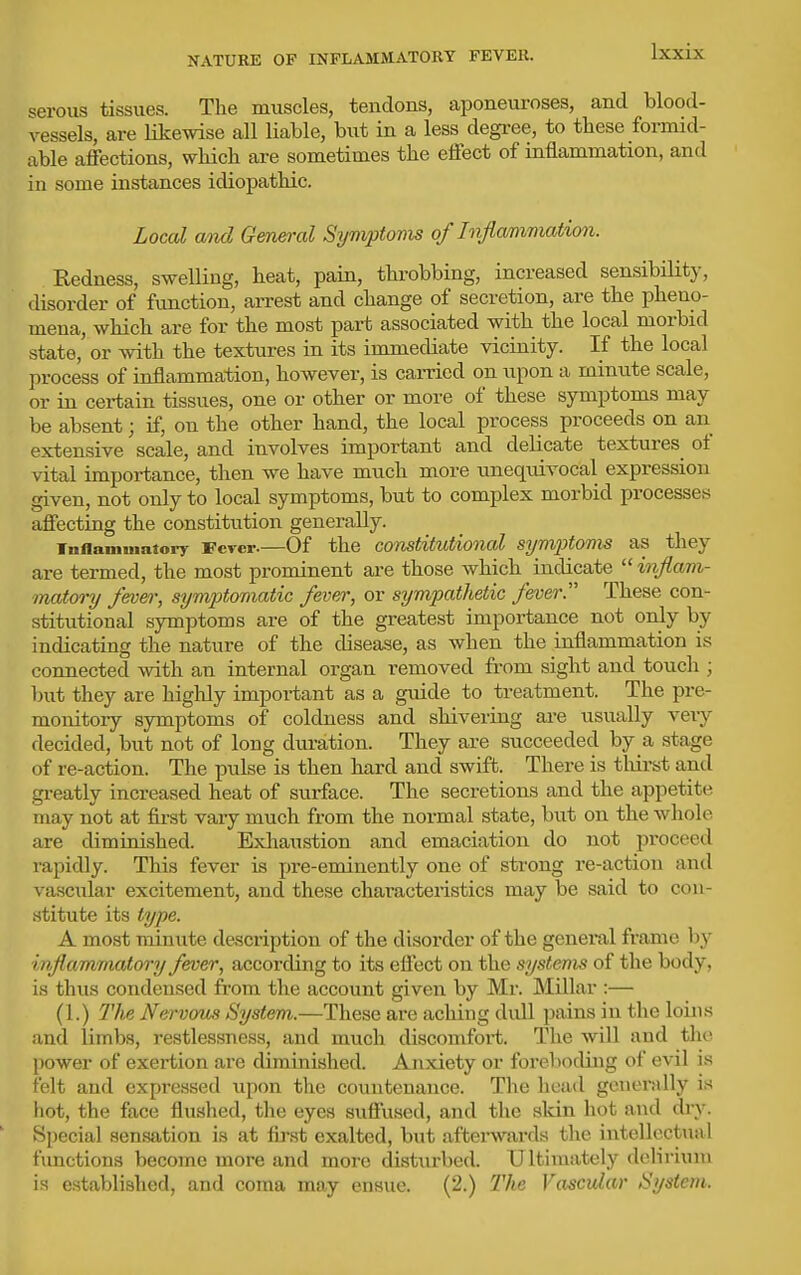 NATURE OF INFLAMMATORY FEVER. serous tissues. The muscles, tendons, aponeuroses, and blood- vessels, are likewise all liable, but in a less degree, to these formid- able afiections, which are sometimes the eifect of inflammation, and in some instances idiopathic. Local and General Symptoms of Inflamimation. Redness, swelling, heat, pain, throbbing, increased sensibiUty, disorder of function, arrest and change of secretion, are the pheno- mena, which are for the most part associated with the local morbid state, or with the textures in its iumiediate vicinity. If the local process of inflammation, however, is carried on upon a minute scale, or in certain tissues, one or other or more of these symptoms may be absent; if, on the other hand, the local process proceeds on an extensive scale, and involves important and delicate textures^ of vital importance, then we have much more unequivocal expression given, not only to local symptoms, but to complex morbid processes affecting the constitution generally. inflaniuiatory Fever.—Of the constitutional symptoms as they are termed, the most prominent are those which indicate injlam- matory fever, symptomatic fever, or sympathetic fever. These con- stitutional symptoms are of the greatest importance not only by indicating the nature of the disease, as when the inflammation is connected with an internal organ removed fi'om sight and touch ; but they are highly important as a guide to treatment. The pre- monitory symptoms of coldness and shivering are usually very decided, but not of long diiration. They are succeeded by a stage of re-action. The pulse is then hard and swift. There is tliirst and gi-eatly increased heat of surface. The secretions and the appetite may not at first vary much from the normal state, but on the whole are diminished. Exhaustion and emaciation do not proceed rapidly. This fever is pre-eminently one of strong re-action and vascular excitement, and these characteristics may be said to con- stitute its type. A most minute description of the disorder of the genei-al frame by inflammatory fever, according to its efiect on the systems of the body, is thus condensed from the account given by Mr. Millar :— (1.) 77be Nervmis System.—These are aching dull pains iu the loins and limbs, restlessness, and much discomfort. The will and the power of exertion are diminished. Anxiety or forel)oding of evil is felt and expressed upon the countenance. The head generally is hot, the face flushed, the eyes suffused, and the skin hot and dry. Special sensation is at iu'-st exalted, but aftei'wards the intellectual functions become more and more disturbed. Ultimately delirium is established, and coma may ensue. (2.) The Vascular System.