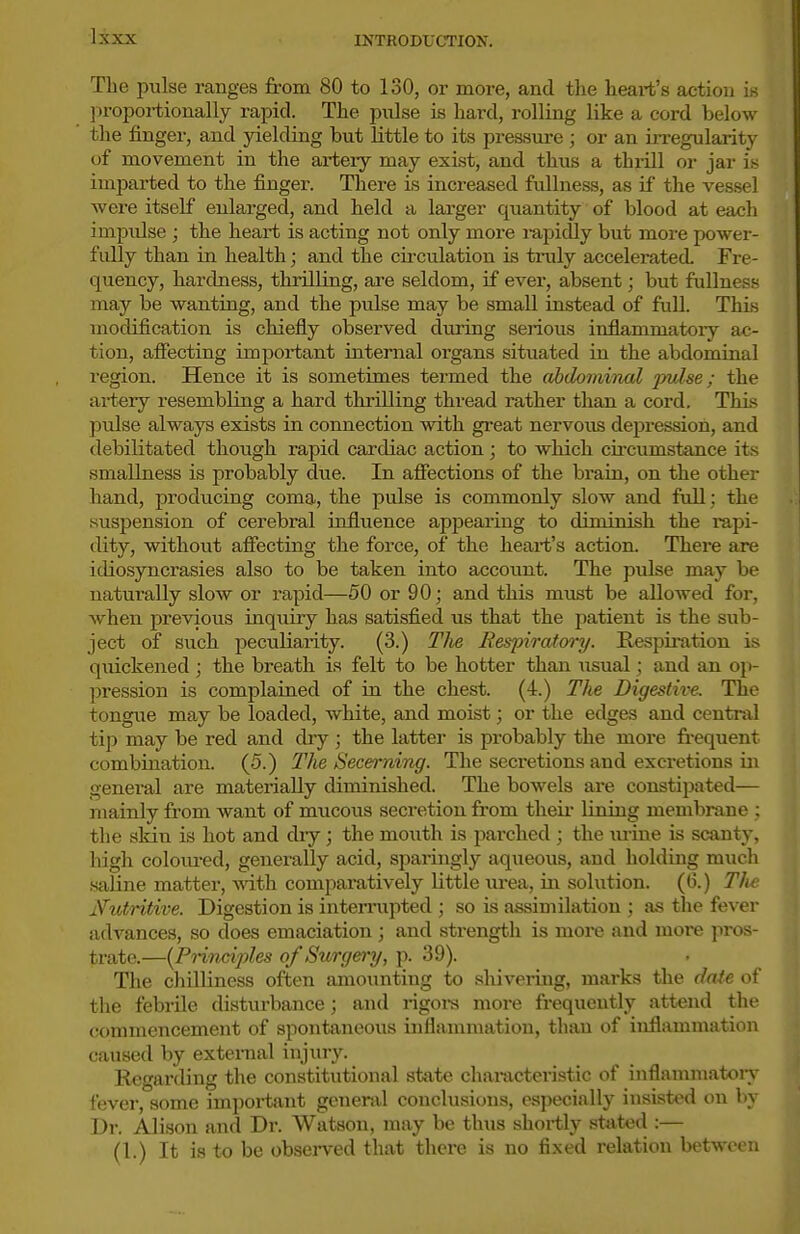 The pulse ranges from 80 to 130, or more, and the heart's action ie proportionally rapid. The pnlse is hard, rolling like a cord below the finger, and yielding but little to its pressure ; or an irregularity of movement in the ai-tery may exist, and thus a thx-ill or jar is imparted to the finger. There is increased fullness, as if the vessel were itself enlarged, and held a larger quantity of blood at each impulse ; the heart is acting not only more i-apidly but more power- fidly than in health; and the cii-culation is truly accelerated Fre- quency, hardness, thrilling, are seldom, if ever, absent; but fullness may be wanting, and the pulse may be small instead of full. ThLs modification is chiefly observed during serious inflammatoiy ac- tion, affecting impoi'tant internal organs situated in the abdominal region. Hence it is sometimes termed the abdominal pulse; the artery resembling a hard thrilling thread rather than a cord. This pulse always exists in connection vrith gi-eat nervous depression, and debilitated though rapid cardiac action; to which circumstance its smallness is probably due. In afiections of the brain, on the other hand, producing coma, the pulse is commonly slow and full; the suspension of cerebral influence appearing to diminish the rapi- dity, without affecting the force, of the heart's action. There are idiosyncrasies also to be taken into account. The pulse may be naturally slow or rapid—50 or 90; and this must be allowed for, when previous inquiry has satisfied us that the patient is the sub- ject of such peculiarity. (3.) Tlie Respiratory. Respiration is quickened ; the breath is felt to be hotter than \isual; and an o}>- pression is complained of in the chest. (4.) The Digestive. The tongue may be loaded, white, and moist; or the edges and central tip may be red and diy ; the latter is probably the more frequent combination. (5.) The Secei-ning. The secretions and excretions in general are materially diminished. The bowels are constipated— mainly from want of mucous secretion from theii lining membrane ; the sldn is hot and diy; the mouth is parched ; the lu-ine is scanty, high colom-ed, generally acid, sparingly aqueous, and holding much .saline matter, with compai'atively little lu-ea, in solution. (6.) Tlie Ntdritive. Digestion is inteniipted ; so is assimilation ; as the fever advances, so does emaciation ; and strength is more and raoi'e pi-os- trate.—{Principles of Surgery, p. 39). The chilliness often amounting to shivering, marks the dnie of the febrile disturbance; and rigora more frequently attend the commencement of spontaneous inflammation, thaai of inflammation caused by external injury. Regarding the constitutional state characteristic of inflammatoiy fever, some impoi-taut general conclusions, especially insisted on by Dr. Alison and Dr. Watson, may be thus shortly stated :— (1.) It is to be obsei-ved that there is no fixed relation between