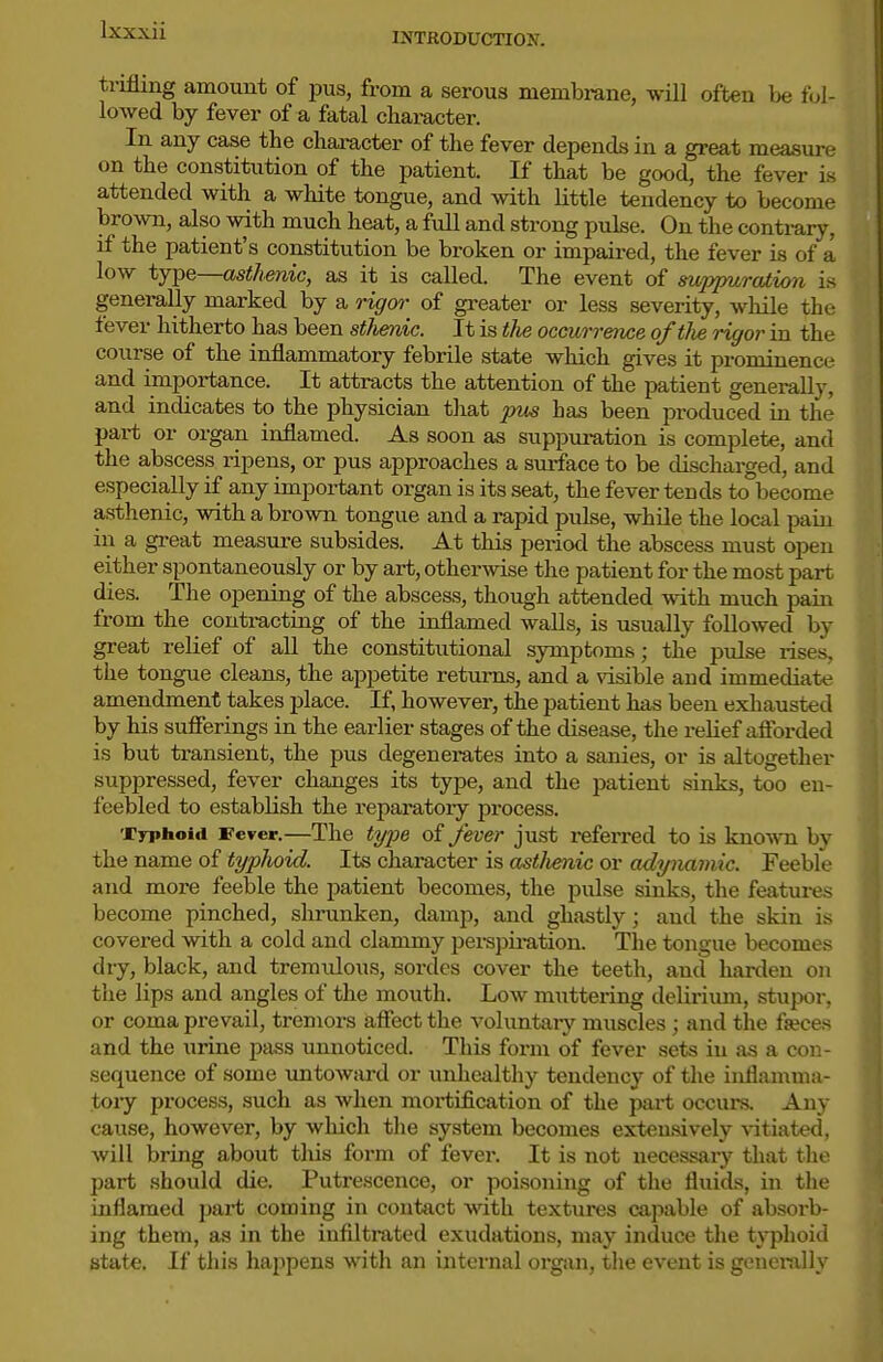 INTRODUCTION. trifling amount of pus, from a serous membrane, will often be fol- lowed by fever of a fatal character. In any case the character of the fever depends in a great measure on the constitution of the patient. If that be good, the fever is attended with a white tongue, and with little tendency to become broAvn, also with much heat, a full and strong pulse. On the contrary, if the patient's constitution be broken or impaired, the fever is of a low type—asthenic, as it is called. The event of suppuration is generally marked by a rigm- of greater or less severity, while the fever hitherto has been sthenic. It is the occurrence oftlie rigor in the course of the inflammatory febrile state which gives it prominence and importance. It attracts the attention of the patient generally, and indicates to the physician that jius has been produced in the part or organ inflamed. As soon as suppuration is complete, and the abscess ripens, or pus approaches a surface to be discharged, and especially if any important organ is its seat, the fever tends to become asthenic, with a brown tongue and a rapid pulse, while the local pain in a great meas\ire subsides. At this period the abscess must oijeu either spontaneously or by art, otherwise the patient for the most part dies. The opening of the abscess, though attended with much pain from the contracting of the inflamed walls, is usually followed by great relief of aU the constitutional symptoms; the pulse rises, the tongue cleans, the appetite returns, and a visible and immediate amendment takes place. If, however, the patient has been exhausted by his sufierings in the eai-lier stages of the disease, the relief afforded is but transient, the pus degenerates into a sanies, or is altogether suppressed, fever changes its type, and the patient sinks, too en- feebled to establish the reparatory process. Typhoid Fever.—The tyije oi fever just referred to is known by the name of typhoid. Its character is astlimic or adi/namic. Feebfe and more feeble the patient becomes, the pulse sinks, the features become pinched, shrunken, damp, and ghastly; and the skin is covered with a cold and clammy perspiration. Tlie tongue becomes dry, black, and tremulous, sordes cover the teeth, and harden on the lips and angles of the mouth. Low muttering deliriimi, stupor, or coma prevail, tremors affect the voluntary muscles ; and the fseces and the urine pass unnoticed. This form of fever sets in as a con- sequence of some untoward or unhealthy tendency of the inflamma- tory process, such as when mortification of the part occurs. Any cause, however, by which the system becomes extensively A-itiated, will bring about this form of fever. It is not necessary that the part should die. Putrescence, or poisoning of the fluids, in the inflamed part coming in contact wth textures capable of absorb- ing them, as in the infiltmted exudations, may induce the typhoid state. If this happens with an internal organ, the event is genei-ally
