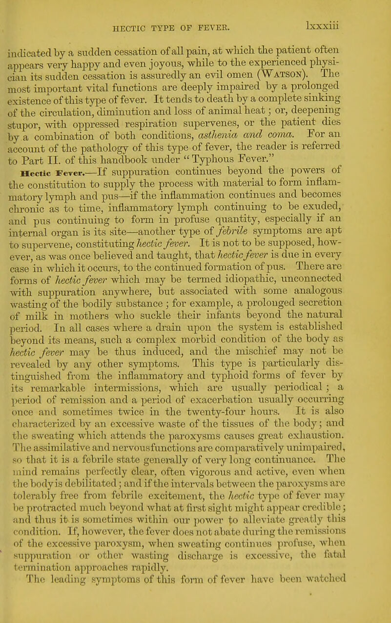HECTIC TYPE OF FEVER. indicated by a sudden cessation of all pain, at wliicli the patient often appears veiy happy and even joyous, while to the experienced physi- cian its sudden cessation is assuredly an evil omen (Watson). The most important vital functions are deeply impaired by a prolonged existence of this type of fever. It tends to death by a complete sinking of the circulation, diminution and loss of animal heat; or, deepening stupor, Avith oppressed respiration supervenes, or the patient dies by a combination of both conditions, asthenia and coma. For an accoimt of the pathology of this type of fever, the reader is referred to Part II. of this handbook under  Typhous Fever. Hectic Fever.—If suppuration continues beyond the po>yers of the constitution to supply the process with material to form inflam- matory lymph and pus—if the inflammation continues and becomes chronic as to time, inflammatory lymph continuing to be exuded, and pus continuing to form in profuse quantity, especially if an internal organ is its site—another type of febrile symptoms are apt to supei-vene, constituting hectic fever. It is not to be supposed, how- ever, as was once believed and taught, that hectic fever is due in every case in which it occurs, to the continued formation of pus. There are foi-ms of hectic fmei- which may be termed idiopatliic, unconnected ■with suppuration anywhere, but associated with some analogous wasting of the bodily substance ; for example, a prolonged secretion of milk in mothers who suckle their infants beyond the natural period. In all cases where a drain upon the system is established beyond its means, such a complex morbid condition of the body as hectic fever may be thus induced, and the mischief may not be revealed by any other symptoms. This type is particularly dis- tinguished from the inflammatory and typhoid forms of fever by its remarkable intermissions, which are usually periodical; a period of remission and a period of exacerbation usually occurring once and sometimes twice in the twenty-fovir hotirs. It is also characterized by an excessive waste of the tissues of the body; and the sweating which attends the paroxysms causes great exhaustion. The assimilative and nervousfunctions are compamtively tmimpaired, so that it is a febrile state genei-ally of very long continuance. The inind remains perfectly clear, often vigorous and active, even Avhen the body is debilitated; and if the intei-vals between the paroxysms are tolerably free from febrile excitement, the hectic ty]ie of fever may be protracted much beyond Avhat at first sight might appear credible; and thus it is sometimes within our power to alleviate greatly this condition. If, however, the fever does not abate during the remissions of the excessive paroxysm, when sweating continues profuse, when suppuration or other wasting discharge is excessive, the fatal termination approaches rapidly. The leading symptoms of this fonn of fever have been watched