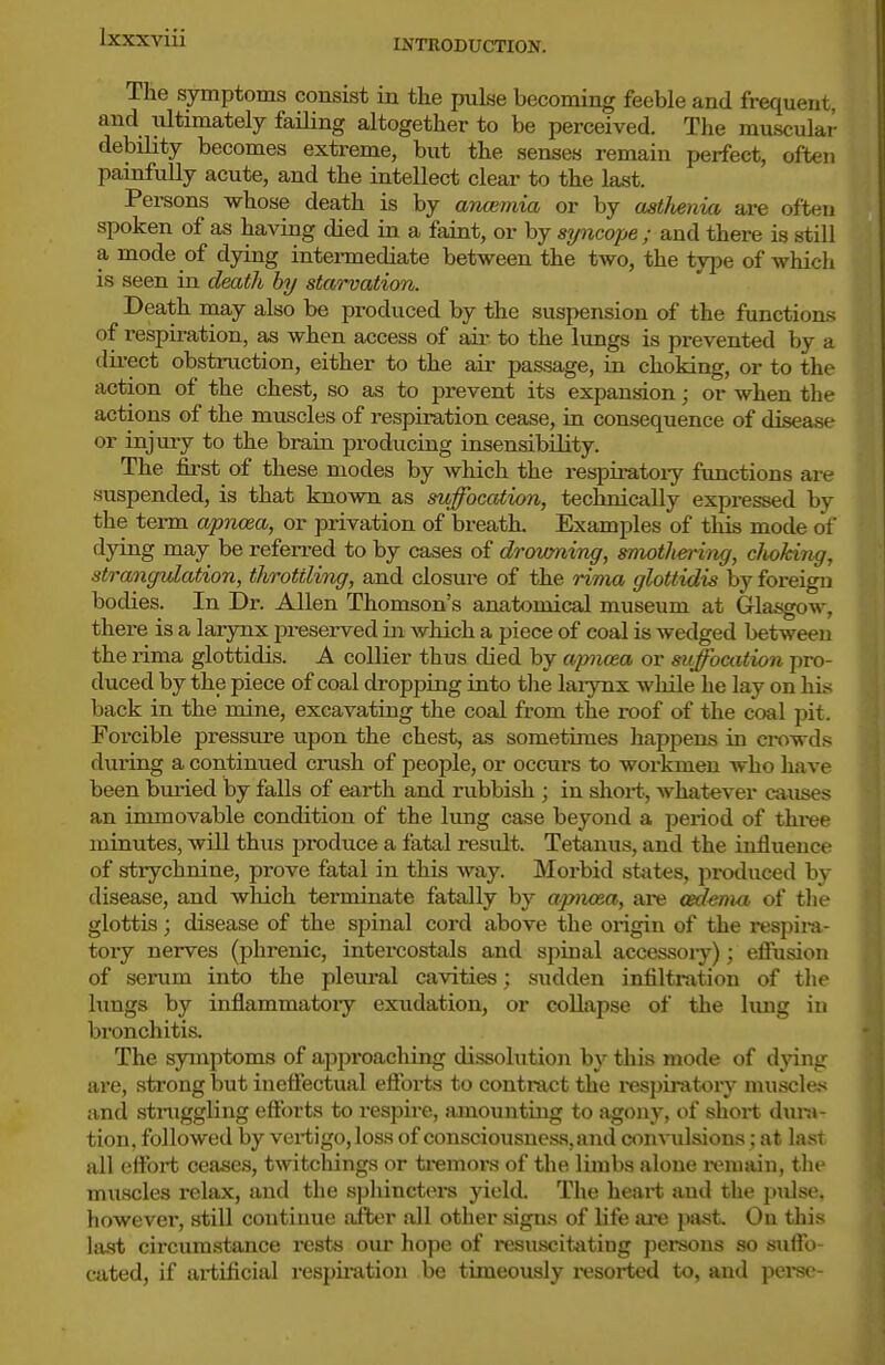 INTROBUCTION. The symptoms consist in tlie pulse becoming feeble and frequent, and ultimately failing altogether to be perceived. The muscular debility becomes extreme, but the senses remain perfect, often painfully acute, and the intellect clear to the last. Persons whose death is by ancemia or by ast/tenia are often spoken of as having died in a faint, or by syncope; and there is still a mode of dying intermediate between the two, the type of which is seen in death by starvation. Death may also be produced by the suspension of the functions of respiration, as when access of air to the lungs is prevented by a direct obstruction, either to the air passage, in choking, or to the action of the chest, so as to prevent its expansion; or when the actions of the muscles of respiration cease, in consequence of disease or injury to the brain producing insensibility. The first of these modes by which the respiratoiy functions are suspended, is that known as suffocation, technically expressed by the term apnoia, or privation of breath. Examples of this mode of flyiiig ^^J_ be refen-ed to by cases of drovming, smothering, clioking, strangulation, throttling, and closui-e of the rima glottidis by foreign bodies. In Dr. Allen Thomson's anatomical museum at Glasgow, there is a larynx preserved in which a piece of coal is wedged between the rima glottidis. A collier thus died by apncea or suffocation pro- duced by the piece of coal dropping into tlie laiynx while he lay on his back in the mine, excavating the coal from the roof of the coal pit. Forcible pressure upon the chest, as sometimes happens in crowds during a continued crush of people, or occm-s to workmen who have been bmied by falls of earth and rubbish ; in short, whatever causes an immovable condition of the lung case beyond a period of thi-ee minutes, will thus produce a fatal result. Tetenus, and the influence of strychnine, prove fatal in this way. Morbid sttites, produced by disease, and which terminate fatally by apiKsa, are cedenia of the glottis; disease of the spinal cord above the origin of the respira- tory nerves (phrenic, intercostals and spinal accessory); effusion of serum into the pleural cavities; sudden infiltration of the hxngs by inflammatory exudation, or collapse of the lung in bronchitis. The symptoms of approaching dissolution by this mode of dying are, strong but ineffectual effoi-ts to contract the resjnratory niuscle,>< and struggling efforts to respire, ainountiug to agony, of shoi-t dm-a- tion, followed by vertigo, loss of consciousness, and con^ulsions; at last all effort ceases, tAvitchings or tremors of tlie limbs alone ivniain, tlie muscles relax, and the spliinctei's yield. The heart and the pidse, however, sttU continue after all other signs of life ai*e past. On this la.st circumstance rests our hope of resuscitsiting persons so suffo- cated, if artificial respiration be timeously i-esortcd to, and perse-