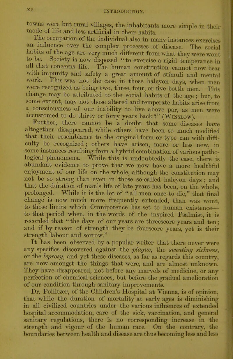 towns were but rural villages, the inhabitants more simple in thtii' mode of life and less artificial in theii- habits. The occupation of the individual also in many instances exercises an influence over the complex processes of disease. The social habits of the age are very much difierent from what they were wont to be. Society is now disposed  to exercise a rigid temperance in all that concerns life. The human constitution cannot now bear with impunity and safety a great amount of stimidi and mental work. This was not the case in those halcyon days, when men were recognized as being two, three, four, or five bottle men. This change may be attributed to the social habits of the age; but, to some extent, may not those altered and temperate habits arise from a consciousness of our inability to live above par, as men were accustomed to do thirty or forty years back ? (Winslow). Fiirther, there cannot be a doubt that some diseases have altogether disappeared, wliile others have been so much modified that their resemblance to the original foi-m or type can with diffi- culty be recognized; others have arisen, more or less new, in some instances resulting from a hybrid combination of various patho- logical i^henomena. While this is undoubtedly the case, there is abundant evidence to prove that we now have a more healthful enjoyment of oirr life on the whole, although the constitution may not be so strong than even in those so-called halcyon days ; and that the dui-ation of man's life of late years has been, on the whole, prolonged. While it is the lot of  all men once to die, that final change is now much more frequently extended, than was wont, to those limits which Omnipotence has set to human exititence— to that period when, in. the words of the inspired Psalmist, it is recorded that  the days of our years ai-e thi-eescore years and ten; and if by reason of strength they be fourscoi-e yeai-s, yet is theii- strength labour and sorrow. It has been observed by a popular writer that there never were any specifics discovered against the plague, the sweating sickness, or the leprosy, and yet these diseases, as far as regai-ds this coimtry, are now amongst the things that were, and ai-e almost unknown. They have disappeared, not before any mai-vels of medicine, or any perfection of chemical sciences, but before the gradual amelioration of our condition through sanitary improvements. Dr. Pollitzer, of the Children's Hospital at Vienna, is of opinion, that while the duration of mortality at early ages is diminishing in all civilized countries under the various influences of extended hospital accommodation, care of the sick, vaccination, and general sanitaiy regulations, there is no corresponding inci-ease in the strength and \'igour of the human race. On the contrary, the boundaries between health and disease ai'e thus becoming less and less