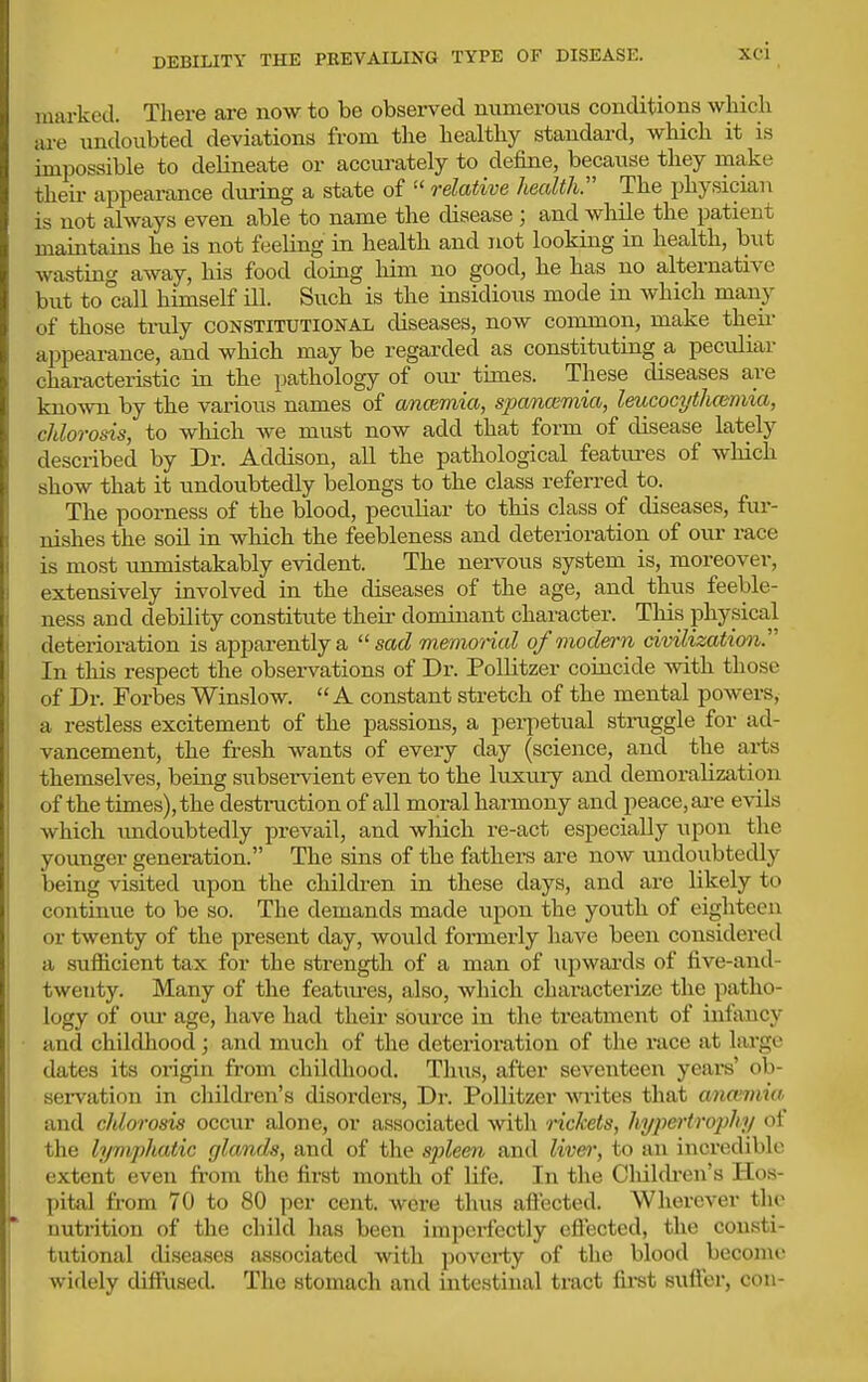 DEBILITY THE PREVAILING TYPE OF DISEASE. marked. There are now to be observed numerous conditions wliicli are undoubted deviations from the healthy standard, which it is impossible to delineate or accurately to define, because they make theii- appearance during a state of  relative health:'' The physician is not always even able to name the disease ; and while the patient maintains he is not feeling in health and not looking in health, but wasting away, his food doing him no good, he has no alternative biit to°call himself ill. Such is the insidious mode in which many of those truly constitutional diseases, now common, make their appearance, and which may be regarded as constituting a peculiar characteristic in the pathology of oiu- times. These diseases are kno-svn by the various names of ancemia, spanoimia, leucocythctimia, chlorosis, to which we must now add that form of disease lately described by Dr. Addison, all the pathological features of which show that it undoubtedly belongs to the class referred to. The poorness of the blood, peculiar to tliis class of diseases, fur- nishes the soil in which the feebleness and deterioration of our race is most unmistakably evident. The nervous system is, moreover, extensively involved in the diseases of the age, and thus feeble- ness and debility constitute theii- dominant character. This physical deterioration is apparently a sad memorial of modern civilization In this respect the observations of Dr. Pollitzer coincide with those of Dr. Forbes Winslow. A constant stretch of the mental powers, a restless excitement of the passions, a pei-petual straggle for ad- vancement, the fresh wants of every day (science, and the arts themselves, being subservient even to the luxury and demoralization of the times), the destraction of all moral harmony and peace, ai-e evils which undoubtedly prevail, and which re-act especially upon the younger generation. The sins of the fathers are now undoubtedly being visited upon the children in these days, and are likely to continue to be so. The demands made upon the youth of eighteen or twenty of the present day, would formerly have been considered a sufficient tax for the strength of a man of upwards of five-and- twenty. Many of the featiu*es, also, which characterize the patho- logy of oiu age, have had their source in the treatment of intancy and childliood; and much of the deterioration of the race at large dates its origin from childhood. Thus, after seventeen years' ob- servation in children's disoi'ders, Dr. Pollitzer wites that anmmw and chlorosis occur alone, or associated with rickets, hyiiefrtrophy ot the lympliatic glands, and of the spleen and live)', to an incredible extent even from the first month of life. In the Cliildi-en's Hos- pital from 70 to 80 per cent, wore thus aflected. Wherever the nutrition of the child has been imperfectly eftected, the consti- tutional diseases associated with poverty of the blood become widely diffused. The stomach and intestinal tract first suffer, con-