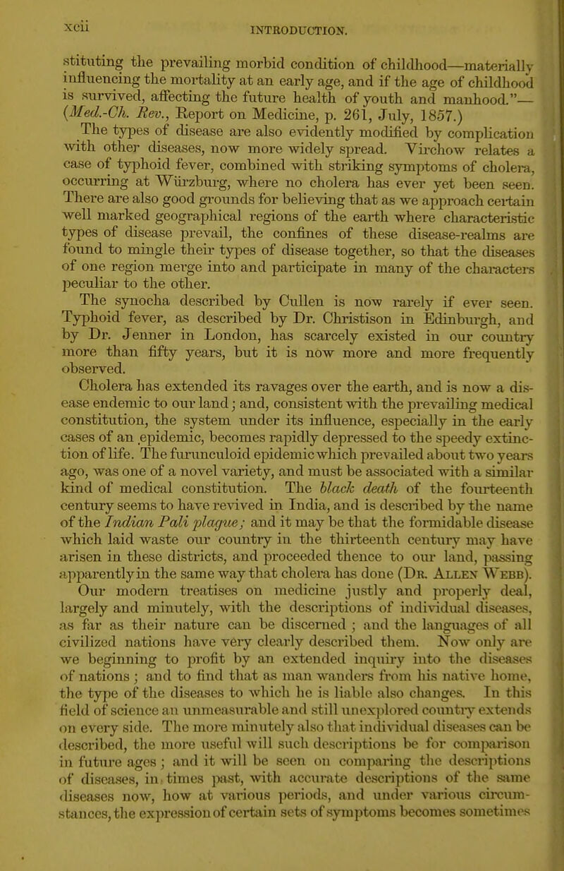 xcu stituting tlie prevailing morbid condition of childhood—materially influencing the moi-tality at an early age, and if the age of childhood is survived, aflfecting the future health of youth and manhood.— {Med.-Gh. Rev., Report on Medicine, p. 261, July, 1857.) The types of disease are also evidently modified by complication with other diseases, now more widely spread. Vii-chow relates a case of typhoid fever, combined with striking symptoms of cholera, occurring at Wm-zburg, where no cholera has ever yet been seen There are also good grounds for believing that as we approach cei'tain well marked geographical regions of the earth where characteristic types of disease prevail, the confines of these disease-realms are found to mingle their types of disease together, so that the diseases of one region merge into and participate in many of the charactei-s peculiar to the other. The synocha described by CuUen is now rarely if ever seen. Typhoid fever, as described by Dr. Christison iu Edinburgh, and by Dr. Jenner in London, has scarcely existed in our country more than fifty years, but it is now more and more frequently observed. Cholera has extended its ravages over the earth, and is now a di.s- ease endemic to our land; and, consistent with the prevailing medical constitution, the system under its influence, especially in the early cases of an epidemic, becomes rapidly depressed to the sjjeedy extinc- tion of life. The furunculoid epidemic which prevailed about two years ago, was one of a novel vaiiety, and must be associated with a siruilar kind of medical constitution. The black death of the fourteenth century seems to have revived in India, and is described by the name of the Indian Pali plagtbe; and it may be that the formidable disease which laid waste our country in the thirteenth century may have arisen in these districts, and proceeded thence to our land, passing apparently in the same way that cholei-a has done (Dr. Allex Webb). Our modern treatises on medicine justly and properly deal, largely and minutely, with the descriptions of individual diseases, as far as their nature can be discerned ; and the languages of all civilized nations have v6ry clearly described them. Now only are we beginning to profit by an extended inquii-y into the diseases of nations ; and to find that as man wanders from Ms native home, the type of the diseases to which he is liable also changes. In this field of science an immeasurable and still unexplored coimtiy extends on every side. The more minutely also that individual diseases can be described, the more useful will such descriptions be for comjvirison in future ages; and it will be seen on comparing the descriptions of disea.ses, in-times past, with accurate descriptions of the same fliseascs now, how at various periods, and under various circum- stances, the exjnmsionof cei-tain sets of symptoms becomes sometimes