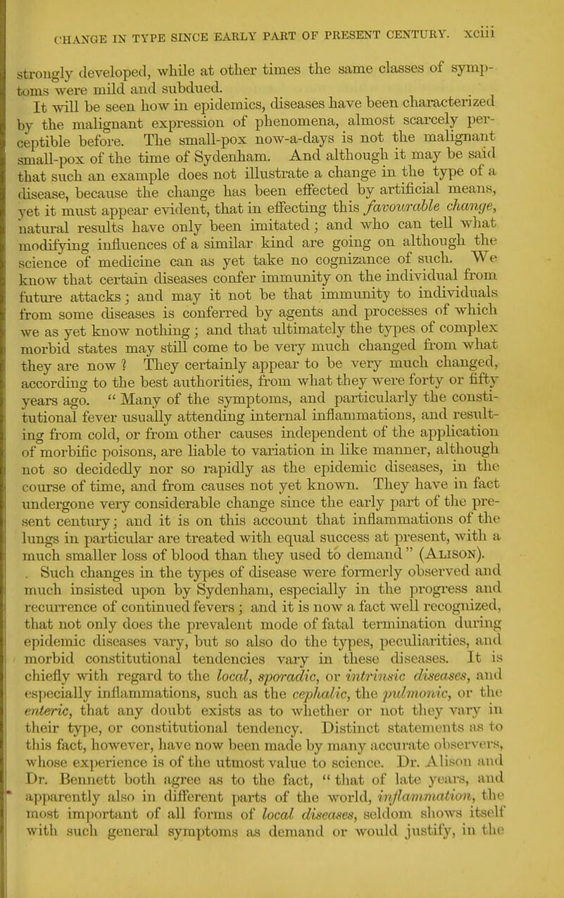 c;hange in type since early part of present century. XCIU strongly developed, while at other times the same classes of symj)- toms were mild and subdued. It will be seen how in epidemics, diseases have been characterized by the malignant expression of phenomena, almost scarcely per- ceptible before. The small-pox now-a-days is not the malignant small-pox of the time of Sydenham. And although it may be said that such an example does not illustrate a change in the type of a disease, because the change has been effected by artificial means, yet it must appear evident, that in effecting this favourable change, natural results have only been imitated; and who can tell what modifying influences of a similar kind are going on although the science of medicine can as yet take no cognizance of such. We know that certain diseases confer immunity on the individual from future attacks; and may it not be that immimity to individuals from some diseases is conferred by agents and processes of which we as yet know notliing ; and that ultimately the types of complex morbid states may still come to be very much changed from what they are now 1 They certainly appear to be very much changed, according to the best authorities, from what they were forty or fifty years ago.  Many of the symptoms, and particularly the consti- tutional fever usually attending internal inflammations, and resiilt- ing from cold, or fi'om other causes independent of the application of morbific poisons, are liable to variation in like manner, although not so decidedly nor so rapidly as the epidemic tliseases, in the course of time, and from causes not yet known. They have in fact undergone very considerable change since the early pai-t of the pre- .sent century; and it is on this account that inflammations of the lungs in pai-ticidai- are treated with equal success at present, with a much smaller loss of blood than they used to demand  (Alison). . Such changes in the types of disease were formerly observed and much insisted upon by Sydenham, especially in the progi-ess and recurrence of continued fevers ; a.nd it is now a, fact well recognized, that not only does the prevalent mode of fatal termination during epidemic diseases vary, but so also do the types, peculiai'ities, aiul morbid constitutional tendencies vary in these diseases. It is chiefly with regard to the local, sporadic, or intr 'msic diseases, and especially inflammations, such as the cephalic, the ]nd7nonic, or the enteric, that any doubt exists as to whether or not they vary in their ty])e, or constitiitional tendency. Distinct statements a.s to this fact, however, have now been made by many accurate observers, whose experience is of the utmost value to science. Dr. Alison ami Dr. Bennett both agree as to the fact,  that of late years, and apparently also in different pai'ts of the world, inflammation, the most important of all forms of local diseases, seldom shows itself with such general symptoms as demand or would justify, in the